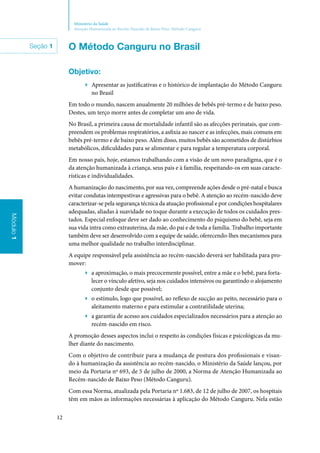 12
Ministério da Saúde
Atenção Humanizada ao Recém-Nascido de Baixo Peso: Método Canguru
Módulo1
Seção 1 O Método Canguru no Brasil
Objetivo:
▶▶ Apresentar as justificativas e o histórico de implantação do Método Canguru
no Brasil
Em todo o mundo, nascem anualmente 20 milhões de bebês pré‑termo e de baixo peso.
Destes, um terço morre antes de completar um ano de vida.
No Brasil, a primeira causa de mortalidade infantil são as afecções perinatais, que com‑
preendem os problemas respiratórios, a asfixia ao nascer e as infecções, mais comuns em
bebês pré‑termo e de baixo peso. Além disso, muitos bebês são acometidos de distúrbios
metabólicos, dificuldades para se alimentar e para regular a temperatura corporal.
Em nosso país, hoje, estamos trabalhando com a visão de um novo paradigma, que é o
da atenção humanizada à criança, seus pais e à família, respeitando‑os em suas caracte‑
rísticas e individualidades.
A humanização do nascimento, por sua vez, compreende ações desde o pré‑natal e busca
evitar condutas intempestivas e agressivas para o bebê. A atenção ao recém-nascido deve
caracterizar‑se pela segurança técnica da atuação profissional e por condições hospitalares
adequadas, aliadas à suavidade no toque durante a execução de todos os cuidados pres‑
tados. Especial enfoque deve ser dado ao conhecimento do psiquismo do bebê, seja em
sua vida intra como extrauterina, da mãe, do pai e de toda a família. Trabalho importante
também deve ser desenvolvido com a equipe de saúde, oferecendo‑lhes mecanismos para
uma melhor qualidade no trabalho interdisciplinar.
A equipe responsável pela assistência ao recém‑nascido deverá ser habilitada para pro‑
mover:
▶▶ a aproximação, o mais precocemente possível, entre a mãe e o bebê, para forta‑
lecer o vínculo afetivo, seja nos cuidados intensivos ou garantindo o alojamento
conjunto desde que possível;
▶▶ o estímulo, logo que possível, ao reflexo de sucção ao peito, necessário para o
aleitamento materno e para estimular a contratilidade uterina;
▶▶ a garantia de acesso aos cuidados especializados necessários para a atenção ao
recém‑nascido em risco.
A promoção desses aspectos inclui o respeito às condições físicas e psicológicas da mu‑
lher diante do nascimento.
Com o objetivo de contribuir para a mudança de postura dos profissionais e visan‑
do à humanização da assistência ao recém‑nascido, o Ministério da Saúde lançou, por
meio da Portaria nº 693, de 5 de julho de 2000, a Norma de Atenção Humanizada ao
Recém‑nascido de Baixo Peso (Método Canguru).
Com essa Norma, atualizada pela Portaria nº 1.683, de 12 de julho de 2007, os hospitais
têm em mãos as informações necessárias à aplicação do Método Canguru. Nela estão
 