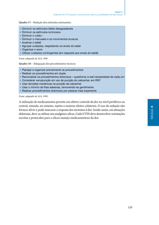 129
Módulo4
Seção 11
Ambiente da UTI neonatal: características, efeitos e possibilidades de intervenção
Quadro 17 – Redução dos estímulos estressantes.
▶▶ Diminuir os estímulos táteis desagradáveis
▶▶ Diminuir os estímulos luminosos
▶▶ Diminuir o ruído÷
▶▶ Diminuir o manuseio e os movimentos bruscos
▶▶ Acalmar o bebê
▶▶ Agrupar cuidados, respeitando os sinais do bebê
▶▶ Organizar o sono
▶▶ Utilizar cuidados contingentes (em resposta aos sinais do bebê)
Fonte: adaptado de ALS, 1999.
Quadro 18 – Adequação dos procedimentos técnicos
▶▶ Planejar e organizar previamente os procedimentos
▶▶ Realizar os procedimentos em dupla
▶▶ Racionalizar os procedimentos dolorosos – questionar a real necessidade de cada um
▶▶ Considerar venopunção em vez de punção do calcanhar, em RNT
▶▶ Usar lancetas mecânicas na punção de calcanhar
▶▶ Usar o mínimo de fitas adesivas, removendo‑as gentilmente
▶▶ Realizar procedimentos dolorosos por pessoa mais experiente
Fonte: adaptado de ALS, 1999.
A utilização de medicamentos permite um efetivo controle da dor no nível periférico ou
central, estando, no entanto, sujeita a maiores efeitos colaterais. O uso da sedação não
fornece alívio e pode mascarar a resposta dos neonatos à dor. Sendo assim, em situações
dolorosas, deve‑se utilizar um analgésico eficaz. Cada UTIN deve desenvolver orientações
escritas e protocolos para o eficaz manejo medicamentoso da dor.
 