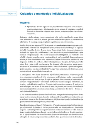 130
Módulo4
Ministério da Saúde
Atenção Humanizada ao Recém-Nascido de Baixo Peso: Método Canguru
Cuidados e manuseios individualizados
Objetivo:
▶▶ Apresentar e discutir aspectos dos procedimentos de acordo com as respos‑
tas comportamentais e fisiológicas do recém‑nascido de baixo peso visando à
diminuição do estresse e da dor, contribuindo para seu conforto e seu desen‑
volvimento.
Inúmeros estudos sobre o comportamento do bebê recém‑nascido vêm sendo feitos
com o objetivo de identificar padrões que reflitam sua maturação ou as características
adaptativas de suas respostas perceptuais, cognitivas ou sensório‑motoras.
Cuidar do bebê, em algumas UTINs, é prestar os cuidados de rotina em que são reali‑
zadas tarefas conforme um planejamento prévio, sem levar em consideração os aspectos
do bebê; é o cuidar do bebê de uma forma “burocrática”. Outra forma, eventualmente
utilizada por alguns dos cuidadores em UTIN, é realizar os cuidados levando em conta
os sinais e respostas que o bebê dá: são os cuidados contingentes. São realizados com
o bebê, exigindo uma observação prévia, análise da real necessidade do procedimento,
realização deste no momento mais adequado ao bebê e modulado de acordo com suas
respostas. Ao final dos cuidados, o bebê está organizado e tranquilo. Portanto, o aspecto
chave deste cuidar reside na observação dos sinais do bebê, que podem ser de aproxi‑
mação ou de retraimento (ou estresse) frente a um dado estímulo. A partir dessas pistas,
pode‑se avaliar a sua disponibilidade de “energia” para funcionamento de acordo com a
manutenção de seu equilíbrio homeostático.
A interação do bebê recém‑nascido vai depender da permanência ou da variação de
seus estados de sono e alerta. O bebê mostra uma tendência para mudar para um estado
apropriado em cada situação específica que se apresente. Uma estimulação mais intensa o
acordará e frequentemente o colocará em alerta. Se for incomodado pela estimulação, ele
reagirá e poderá finalmente chorar. Contudo, ele é frequentemente capaz de aquietar‑se
e de voltar para um estado de alerta ou de sono. Os padrões particulares das mudanças
de estados dependem das demandas da situação, dos recursos dos bebês e de suas ca‑
racterísticas individuais.
A voz humana carinhosa é um estímulo eficiente para produzir interrupção de choro
nas primeiras semanas de vida. Convém ainda considerar que há interesse também em
se avaliar a interação dos demais adultos com o RN na maternidade, lembrando‑se da
potencial sensibilidade do período para o bebê.
Revisão realizada por Klaus (1972) apontou 17 estudos que apoiam a hipótese de um
período sensível, facilitador da vinculação mãe‑bebê, nas primeiras horas e dias depois
do parto. Dada a importância dos papéis parentais no desenvolvimento do bebê, medidas
de prevenção e de facilitação durante esse período sensível podem ser de valor inestimá‑
vel. A equipe de saúde e as mães devem ser orientadas a aumentar sua sensibilidade às
alterações de estados comportamentais dos bebês. Para quase todos os níveis de matura‑
Seção 12
 