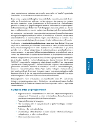 131
Módulo4
Seção 12
Cuidados e manuseios individualizados
ção, o comportamento produzido por estímulos apropriados em “estados” apropriados
demonstrará as características do sistema nervoso do RN.
Dessa forma, a equipe multidisciplinar faria um trabalho preventivo, no sentido de pro‑
piciar um desenvolvimento sadio para a criança, uma vez que os primeiros contatos
são muito importantes para o ajustamento inicial da díade mãe‑bebê e facilitadores do
processo de formação do apego. Outro ganho potencial seria a redução de eventos pertur‑
badores na manipulação do bebê por parte da equipe. Sendo assim, chama‑se a atenção
para os cuidados rotineiros que, por muitas vezes, são os que mais desorganizam o bebê.
Há um interesse cada vez maior em compreender o recém‑nascido e sua família e avaliar
a adequação dos procedimentos de cuidado na maternidade, na medida em que se têm
demonstrado níveis de complexidade nas reações comportamentais de neonatos e dada
a crescente constatação da importância das experiências iniciais no desenvolvimento.
Sendo assim, a capacitação de profissionais para uma nova visão do bebê é de grande
importância para que os procedimentos e manuseios de rotina do recém‑nascido de
baixo peso sejam empregados de forma individua­lizada, considerando‑se que, nesse
período, pode‑se reforçar a importância do esclarecimento e do aprendizado sobre os
comportamentos e as reações do bebê durante a estada da mãe no hospital, pois trata‑se
de uma boa oportunidade de esclarecer dúvidas quanto ao desenvolvimento da criança.
Um bom exemplo da aplicação sistemática dos conceitos aqui apresentados é o Programa
de Avaliação e Cuidados Individualizados para o Desenvolvimento do Neonato
(NIDCAP), empregado há poucos anos, principalmente nos EUA. É um programa de
capacitação de toda a equipe da UTI (incluindo a direção), exigindo a contratação de dois
profissionais (um da área médica ou de reabilitação e o outro da área de enfermagem)
treinados e com certificação no NIDCAP para realizar avaliações e planejamento de
intervenções, podendo demorar até cinco anos para ser completamente implementado.
Existem evidências de que esse programa diminui o custo da internação de RN pré‑termo
extremos e propicia bons resultados clínicos e de desenvolvimento.
Um dos primeiros passos no manuseio e nos procedimentos com o RN é a observação
de suas respostas comportamentais e fisiológicas e a gradativa participação familiar,
visando à diminuição do estresse e da dor, contribuindo para seu conforto, segurança e
desenvolvimento.
Cuidados antes do procedimento
▶▶ Respeitar o estado comportamental do bebê: caso esteja em sono profundo
(dura cerca de 20 minutos), se estiver protestando ou chorando, consolá‑lo
completamente antes da realização do procedimento.
▶▶ Preparar todo o material necessário.
▶▶ Falar suavemente antes de tocar, observando as “pistas” fisiológicas e compor‑
tamentais do bebê.
▶▶ Posicionar e dar contenção elástica.
▶▶ Evitar mudanças súbitas de postura ou realizá‑las com o bebê bem aconchegado
em flexão e com as mãos próximas à boca.
▶▶ Oferecer consolo se necessário.
 