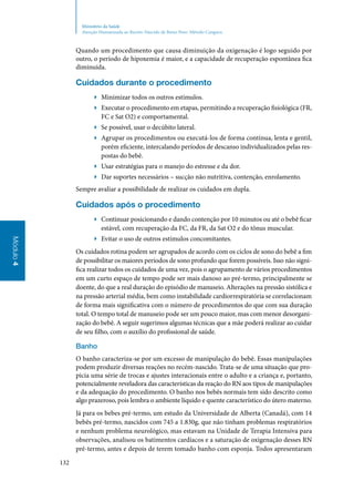 132
Módulo4
Ministério da Saúde
Atenção Humanizada ao Recém-Nascido de Baixo Peso: Método Canguru
Quando um procedimento que causa diminuição da oxigenação é logo seguido por
outro, o período de hipoxemia é maior, e a capacidade de recuperação espontânea fica
diminuída.
Cuidados durante o procedimento
▶▶ Minimizar todos os outros estímulos.
▶▶ Executar o procedimento em etapas, permitindo a recuperação fisiológica (FR,
FC e Sat O2) e comportamental.
▶▶ Se possível, usar o decúbito lateral.
▶▶ Agrupar os procedimentos ou executá‑los de forma contínua, lenta e gentil,
porém eficiente, intercalando períodos de descanso individualizados pelas res‑
postas do bebê.
▶▶ Usar estratégias para o manejo do estresse e da dor.
▶▶ Dar suportes necessários – sucção não nutritiva, contenção, enrolamento.
Sempre avaliar a possibilidade de realizar os cuidados em dupla.
Cuidados após o procedimento
▶▶ Continuar posicionando e dando contenção por 10 minutos ou até o bebê ficar
estável, com recuperação da FC, da FR, da Sat O2 e do tônus muscular.
▶▶ Evitar o uso de outros estímulos concomitantes.
Os cuidados rotina podem ser agrupados de acordo com os ciclos de sono do bebê a fim
de possibilitar os maiores períodos de sono profundo que forem possíveis. Isso não signi‑
fica realizar todos os cuidados de uma vez, pois o agrupamento de vários procedimentos
em um curto espaço de tempo pode ser mais danoso ao pré‑termo, principalmente se
doente, do que a real duração do episódio de manuseio. Alterações na pressão sistólica e
na pressão arterial média, bem como instabilidade cardiorrespiratória se correlacionam
de forma mais significativa com o número de procedimentos do que com sua duração
total. O tempo total de manuseio pode ser um pouco maior, mas com menor desorgani‑
zação do bebê. A seguir sugerimos algumas técnicas que a mãe poderá realizar ao cuidar
de seu filho, com o auxílio do profissional de saúde.
Banho
O banho caracteriza‑se por um excesso de manipulação do bebê. Essas manipulações
podem produzir diversas reações no recém‑nascido. Trata‑se de uma situação que pro‑
picia uma série de trocas e ajustes interacionais entre o adulto e a criança e, portanto,
potencialmente reveladora das características da reação do RN aos tipos de manipulações
e da adequação do procedimento. O banho nos bebês normais tem sido descrito como
algo prazeroso, pois lembra o ambiente líquido e quente característico do útero materno.
Já para os bebes pré‑termo, um estudo da Universidade de Alberta (Canadá), com 14
bebês pré‑termo, nascidos com 745 a 1.830g, que não tinham problemas respiratórios
e nenhum problema neurológico, mas estavam na Unidade de Terapia Intensiva para
observações, analisou os batimentos cardíacos e a saturação de oxigenação desses RN
pré‑termo, antes e depois de terem tomado banho com esponja. Todos apresentaram
 