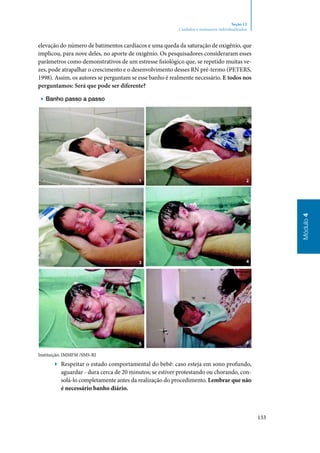 133
Módulo4
Seção 12
Cuidados e manuseios individualizados
elevação do número de batimentos cardíacos e uma queda da saturação de oxigênio, que
implicou, para nove deles, no aporte de oxigênio. Os pesquisadores consideraram esses
parâmetros como demonstrativos de um estresse fisiológico que, se repetido muitas ve‑
zes, pode atrapalhar o crescimento e o desenvolvimento desses RN pré‑termo (Peters,
1998). Assim, os autores se perguntam se esse banho é realmente necessário. E todos nos
perguntamos: Será que pode ser diferente?
▶▶ Banho passo a passo
Instituição: IMMFM /SMS‑RJ
▶▶ Respeitar o estado comportamental do bebê: caso esteja em sono profundo,
aguardar ‑ dura cerca de 20 minutos; se estiver protestando ou chorando, con‑
solá‑lo completamente antes da realização do procedimento. Lembrar que não
é necessário banho diário.
 