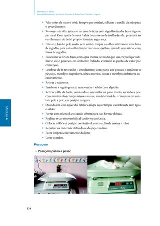 134
Módulo4
Ministério da Saúde
Atenção Humanizada ao Recém-Nascido de Baixo Peso: Método Canguru
▶▶ Falar antes de tocar o bebê. Sempre que possível, solicitar o auxílio da mãe para
o procedimento.
▶▶ Remover a fralda, retirar o excesso de fezes com algodão úmido, fazer higiene
perineal. Com ajuda de uma fralda de pano ou de toalha‑fralda, proceder ao
enrolamento do bebê, proporcionando segurança.
▶▶ Iniciar o banho pelo rosto, sem sabão: limpar os olhos utilizando uma bola
de algodão para cada olho, limpar narinas e orelhas, quando necessário, com
fusos de algodão.
▶▶ Posicionar o RN na bacia com água morna de modo que seu corpo fique sub‑
merso até o pescoço, em ambiente fechado, evitando as perdas de calor por
convecção.
▶▶ Lembrar de ir retirando o enrolamento com pano aos poucos e ensaboar o
pescoço, membros superiores, tórax anterior, costas e membros inferiores su‑
cessivamente.
▶▶ Retirar o sabonete.
▶▶ Ensaboar a região genital, removendo o sabão com algodão.
▶▶ Retirar o RN da bacia, enrolando‑o em toalha ou pano macio, secando a pele
com movimentos compressivos e suaves, sem friccioná‑la, e colocá‑lo em con‑
tato pele a pele, em posição canguru.
▶▶ Quando em leito aquecido, retirar a roupa suja e limpar o colchonete com água
e sabão.
▶▶ Forrar com o lençol, esticando‑o bem para não formar dobras.
▶▶ Realizar o curativo umbilical conforme a técnica.
▶▶ Colocar o RN em posição confortável, com auxílio de coxins e rolos.
▶▶ Recolher os materiais utilizados e despejar no lixo.
▶▶ Fazer limpeza corretamente do leito.
▶▶ Lavar as mãos.
Pesagem
▶▶ Pesagem passo a passo
 