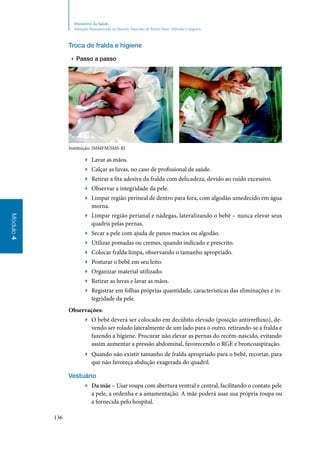 136
Módulo4
Ministério da Saúde
Atenção Humanizada ao Recém-Nascido de Baixo Peso: Método Canguru
Troca de fralda e higiene
▶▶ Passo a passo
Instituição: IMMFM/SMS‑RJ
▶▶ Lavar as mãos.
▶▶ Calçar as luvas, no caso de profissional de saúde.
▶▶ Retirar a fita adesiva da fralda com delicadeza, devido ao ruído excessivo.
▶▶ Observar a integridade da pele.
▶▶ Limpar região perineal de dentro para fora, com algodão umedecido em água
morna.
▶▶ Limpar região perianal e nádegas, lateralizando o bebê – nunca elevar seus
quadris pelas pernas.
▶▶ Secar a pele com ajuda de panos macios ou algodão.
▶▶ Utilizar pomadas ou cremes, quando indicado e prescrito.
▶▶ Colocar fralda limpa, observando o tamanho apropriado.
▶▶ Posturar o bebê em seu leito.
▶▶ Organizar material utilizado.
▶▶ Retirar as luvas e lavar as mãos.
▶▶ Registrar em folhas próprias quantidade, características das eliminações e in‑
tegridade da pele.
Observações:
▶▶ O bebê deverá ser colocado em decúbito elevado (posição antirrefluxo), de‑
vendo ser rolado lateralmente de um lado para o outro, retirando‑se a fralda e
fazendo a higiene. Procurar não elevar as pernas do recém‑nascido, evitando
assim aumentar a pressão abdominal, favorecendo o RGE e broncoaspiração.
▶▶ Quando não existir tamanho de fralda apropriado para o bebê, recortar, para
que não favoreça abdução exagerada do quadril.
Vestuário
▶▶ Da mãe – Usar roupa com abertura ventral e central, facilitando o contato pele
a pele, a ordenha e a amamentação. A mãe poderá usar sua própria roupa ou
a fornecida pelo hospital.
 