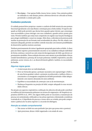 137
Módulo4
Seção 12
Cuidados e manuseios individualizados
▶▶ Da criança – Usar apenas fralda, toucas, luvas e meias. Uma camiseta poderá
ser utilizada se a mãe desejar, porém a abertura deverá ser colocada na frente,
permitindo o contato pele a pele.
Cuidados posturais
O cuidado postural deve propiciar e manter o conforto do bebê através de uma postura
funcional (geralmente com mais flexão e orientação para a linha média). O suporte ade‑
quado ao bebê pode permitir que durma bem quando quiser dormir, que comunique
suas necessidades e possa interagir com seus cuidadores, quando estiver pronto para
tanto. Permite também que esteja mais competente em regular suas funções fisiológicas
para atingir estabilidade e conservar energia. Além disso, a alternância de posturas pode
auxiliar na promoção de um formato mais arredondado da cabeça. Por fim, aliado a um
manuseio adequado, permite um melhor controle muscular com menores possibilidades
de desenvolver padrões motores anormais
Nenhum posicionamento de rotina é igualmente apropriado para todos os bebês. A chave
para um ótimo suporte e posicionamento encontra‑se na cuidadosa avaliação individual
de forma contínua e sensível aos sutis sinais de desorganização do bebê, que devem ser
prontamente atendidos. Nessa avaliação devemos estar atentos às peculiaridades clínicas
(estado hemodinâmico, presença de secreção pulmonar, trabalho respiratório, ausculta
pulmonar, acesso venoso, etc.), ao desenvolvimento global e também, às necessidades
da família.
Algumas regras gerais
▶▶ A intervenção deve ser individualizada.
▶▶ Deve ser fornecida apenas a proteção necessária sem superproteger o bebê e,
de uma forma gradual, reduzir a proteção reconhecendo a melhora clínica, o
crescimento e as emergentes competências do bebê permitindo‑o lidar adequa‑
damente com maiores demandas do meio ambiente.
▶▶ Equilibrar as necessidades de contenção com as de movimentação.
▶▶ Mudanças frequentes na posição do bebê, sempre adequado às suas necessi‑
dades clínicas.
Na atenção aos aspectos respiratórios a utilização da cabeceira elevada pode contribuir
na melhora do funcionamento pulmonar em termos de oxigenação e de frequência res‑
piratória (Jenni et al., 1997). Em alguns bebês pode ser necessária a manutenção do
pescoço em semiextensão, retificando as vias aéreas superiores e diminuindo a resistência
à entrada de ar. A hiperflexão do pescoço e tronco deve ser evitada, pois pode compro‑
meter a patência da via aérea superior e a excursão do diafragma.
Atenção ao estado comportamental
▶▶ Não mexer no bebê em sono profundo (por pior que possa estar a postura).
▶▶ Após posicionar, deixar o bebê organizado e em estado de sono.
 