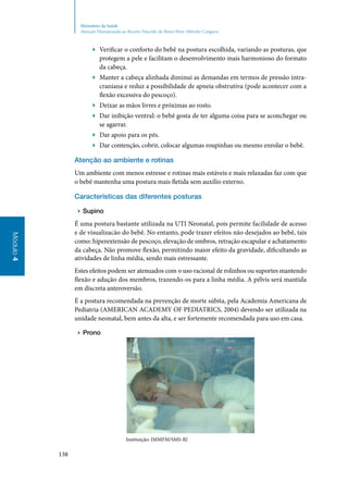 138
Módulo4
Ministério da Saúde
Atenção Humanizada ao Recém-Nascido de Baixo Peso: Método Canguru
▶▶ Verificar o conforto do bebê na postura escolhida, variando as posturas, que
protegem a pele e facilitam o desenvolvimento mais harmonioso do formato
da cabeça.
▶▶ Manter a cabeça alinhada diminui as demandas em termos de pressão intra‑
craniana e reduz a possibilidade de apneia obstrutiva (pode acontecer com a
flexão excessiva do pescoço).
▶▶ Deixar as mãos livres e próximas ao rosto.
▶▶ Dar inibição ventral: o bebê gosta de ter alguma coisa para se aconchegar ou
se agarrar.
▶▶ Dar apoio para os pés.
▶▶ Dar contenção, cobrir, colocar algumas roupinhas ou mesmo enrolar o bebê.
Atenção ao ambiente e rotinas
Um ambiente com menos estresse e rotinas mais estáveis e mais relaxadas faz com que
o bebê mantenha uma postura mais fletida sem auxílio externo.
Características das diferentes posturas
▶▶ Supino
É uma postura bastante utilizada na UTI Neonatal, pois permite facilidade de acesso
e de visualizacão do bebê. No entanto, pode trazer efeitos não desejados ao bebê, tais
como: hiperextensão de pescoço, elevação de ombros, retração escapular e achatamento
da cabeça. Não promove flexão, permitindo maior efeito da gravidade, dificultando as
atividades de linha média, sendo mais estressante.
Estes efeitos podem ser atenuados com o uso racional de rolinhos ou suportes mantendo
flexão e adução dos membros, trazendo‑os para a linha média. A pélvis será mantida
em discreta anteroversão.
É a postura recomendada na prevenção de morte súbita, pela Academia Americana de
Pediatria (AMERICAN ACADEMY OF PEDIATRICS, 2004) devendo ser utilizada na
unidade neonatal, bem antes da alta, e ser fortemente recomendada para uso em casa.
▶▶ Prono
Instituição: IMMFM/SMS‑RJ
 
