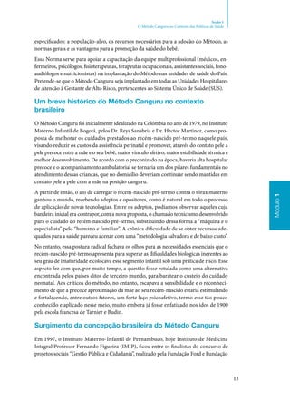 13
Módulo1
Seção 1
O Método Canguru no Contexto das Políticas de Saúde
especificados: a população‑alvo, os recursos necessários para a adoção do Método, as
normas gerais e as vantagens para a promoção da saúde do bebê.
Essa Norma serve para apoiar a capacitação da equipe multiprofissional (médicos, en‑
fermeiros, psicólogos, fisioterapeutas, terapeutas ocupacionais, assistentes sociais, fono‑
audiólogos e nutricionistas) na implantação do Método nas unidades de saúde do País.
Pretende‑se que o Método Canguru seja implantado em todas as Unidades Hospitalares
de Atenção à Gestante de Alto Risco, pertencentes ao Sistema Único de Saúde (SUS).
Um breve histórico do Método Canguru no contexto
brasileiro
O Método Canguru foi inicialmente idealizado na Colômbia no ano de 1979, no Instituto
Materno Infantil de Bogotá, pelos Dr. Reys Sanabria e Dr. Hector Martinez, como pro‑
posta de melhorar os cuidados prestados ao recém‑nascido pré‑termo naquele país,
visando reduzir os custos da assistência perinatal e promover, através do contato pele a
pele precoce entre a mãe e o seu bebê, maior vínculo afetivo, maior estabilidade térmica e
melhor desenvolvimento. De acordo com o preconizado na época, haveria alta hospitalar
precoce e o acompanhamento ambulatorial se tornaria um dos pilares fundamentais no
atendimento dessas crianças, que no domicílio deveriam continuar sendo mantidas em
contato pele a pele com a mãe na posição canguru.
A partir de então, o ato de carregar o récem‑nascido pré‑termo contra o tórax materno
ganhou o mundo, recebendo adeptos e opositores, como é natural em todo o processo
de aplicação de novas tecnologias. Entre os adeptos, podíamos observar aqueles cuja
bandeira inicial era contrapor, com a nova proposta, o chamado tecnicismo desenvolvido
para o cuidado do recém‑nascido pré‑termo, substituindo dessa forma a “máquina e o
especialista” pelo “humano e familiar”. A crônica dificuldade de se obter recursos ade‑
quados para a saúde pareceu acenar com uma “metodologia salvadora e de baixo custo”.
No entanto, essa postura radical fechava os olhos para as necessidades essenciais que o
recém‑nascido pré‑termo apresenta para superar as dificuldades biológicas inerentes ao
seu grau de imaturidade e colocava esse segmento infantil sob uma prática de risco. Esse
aspecto fez com que, por muito tempo, a questão fosse rotulada como uma alternativa
encontrada pelos países ditos de terceiro mundo, para baratear o custeio do cuidado
neonatal. Aos críticos do método, no entanto, escapava a sensibilidade e o reconheci‑
mento de que a precoce aproximação da mãe ao seu recém‑nascido estaria estimulando
e fortalecendo, entre outros fatores, um forte laço psicoafetivo, termo esse tão pouco
conhecido e aplicado nesse meio, muito embora já fosse enfatizado nos idos de 1900
pela escola francesa de Tarnier e Budin.
Surgimento da concepção brasileira do Método Canguru
Em 1997, o Instituto Materno‑Infantil de Pernambuco, hoje Instituto de Medicina
Integral Professor Fernando Figueira (IMIP), ficou entre os finalistas do concurso de
projetos sociais “Gestão Pública e Cidadania”, realizado pela Fundação Ford e Fundação
 