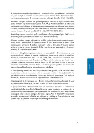 139
Módulo4
Seção 12
Cuidados e manuseios individualizados
É uma postura que recentemente passou a ser mais utilizada, pois permite a diminuição
do gasto energético, aumento do tempo de sono com diminuição do choro e menor nú‑
mero de comportamentos de estresse, com ou sem utilização de ninho (GRENIER, 2003).
Parece ser vantajosa durante a fase aguda de patologias respiratórias, após extubação, bem
como em bebês dependentes de oxigênio (Bhat, 2003). Possibilita melhora da saturação
de oxigênio possivelmente devido ao aumento da complacência pulmonar e do volume
corrente, além de maior regularidade na frequência respiratória com maior sincronia
nos movimentos do gradil costal (Long, 1995; Monterosso, 2002).
Possibilita também, a diminuição de episódios de refluxo gastroesofágico (RGE), esva‑
ziamento gástrico mais rápido e menor risco de broncoaspiração.
Quando a postura prona é utilizada sem auxílios posturais, ou como postura predomi‑
nante, existe a possibilidade de desenvolvimento de uma postura mais “achatada”. Nela
são evidentes: a retração da cintura escapular, a falta da elevação pélvica com grande
abdução e rotação externa do quadril. Todas essas alterações podem afetar o desenvol‑
vimento de curto e de médio prazo.
A correta utilização de suportes em bebês pré‑termo, de 24 a 28 semanas, em prono,
encorajou flexão e adução de quadris e joelhos, preveniu rotação externa de quadris e
favoreceu comportamentos mão‑boca (Downs, 1991). Favorece o desenvolvimento
motor, especialmente o controle de cabeça. Alguns estudos mostram que é mais avan‑
çado em bebês que dormem na posição prona. Em RN pré‑termo de 24 a 28 semanas
em prono com suportes, encoraja flexão e adução de quadris e joelhos, previne rotação
externa de quadris e favorece comportamentos mão‑boca.
A utilização da posição prona desde os primeiros meses (quando o bebê não estiver dor‑
mindo) e em conjunto com outras posturas, previne assimetrias posturais, deformidades
de crânio, posturas assimétricas de tronco e até assimetria da marcha. Pode também
favorecer o desenvolvimento motor, especialmente o controle de cabeça.
Algumas possíveis desvantagens são a demora no reconhecimento de obstrução de vias
aéreas superiores, retração de esterno e na área subcostal, distensão abdominal.
A posição prona tem sido relacionada com um aumento na incidência da síndrome da
morte súbita do lactente. Nos bebês pré‑termo a maior incidência se verifica entre o
primeiro e o terceiro mês de vida. Estudos recentes têm demonstrado que a posição mais
segura para o bebê ser colocado para dormir é a supina. Von Bodman (2007) sugere que
a posição prona, quando indicada, seja utilizada na Unidade de Terapia intensiva, mas
que tão logo seja possível o bebê seja colocado na posição supina.
 