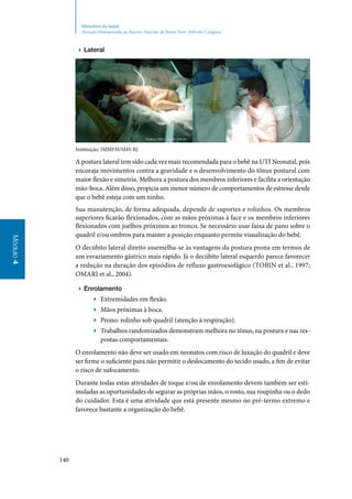 140
Módulo4
Ministério da Saúde
Atenção Humanizada ao Recém-Nascido de Baixo Peso: Método Canguru
▶▶ Lateral
Instituição: IMMFM/SMS‑RJ
A postura lateral tem sido cada vez mais recomendada para o bebê na UTI Neonatal, pois
encoraja movimentos contra a gravidade e o desenvolvimento do tônus postural com
maior flexão e simetria. Melhora a postura dos membros inferiores e facilita a orientação
mão‑boca. Além disso, propicia um menor número de comportamentos de estresse desde
que o bebê esteja com um ninho.
Sua manutenção, de forma adequada, depende de suportes e rolinhos. Os membros
superiores ficarão flexionados, com as mãos próximas à face e os membros inferiores
flexionados com joelhos próximos ao tronco. Se necessário usar faixa de pano sobre o
quadril e/ou ombros para manter a posição enquanto permite visualização do bebê.
O decúbito lateral direito assemelha‑se às vantagens da postura prona em termos de
um esvaziamento gástrico mais rápido. Já o decúbito lateral esquerdo parece favorecer
a redução na duração dos episódios de refluxo gastroesofágico (Tobin et al., 1997;
Omari et al., 2004).
▶▶ Enrolamento
▶▶ Extremidades em flexão.
▶▶ Mãos próximas à boca.
▶▶ Prono: rolinho sob quadril (atenção à respiração).
▶▶ Trabalhos randomizados demonstram melhora no tônus, na postura e nas res‑
postas comportamentais.
O enrolamento não deve ser usado em neonatos com risco de luxação do quadril e deve
ser firme o suficiente para não permitir o deslocamento do tecido usado, a fim de evitar
o risco de sufocamento.
Durante todas estas atividades de toque e/ou de enrolamento devem também ser esti‑
muladas as oportunidades de segurar as próprias mãos, o rosto, sua roupinha ou o dedo
do cuidador. Esta é uma atividade que está presente mesmo no pré‑termo extremo e
favorece bastante a organização do bebê.
 