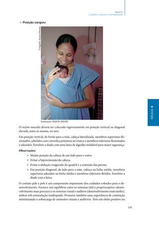 141
Módulo4
Seção 12
Cuidados e manuseios individualizados
▶▶ Posição canguru
Instituição: HMFM-SMS/RJ
O recém‑nascido deverá ser colocado rigorosamente em posição vertical ou diagonal
elevada, entre as mamas, no seio.
Em posição vertical, de frente para a mãe, cabeça lateralizada, membros superiores fle‑
xionados, aduzidos com cotovelos próximos ao tronco e membros inferiores flexionados
e aduzidos. Envolver a díade com uma faixa de algodão moldável para maior segurança.
Observações:
▶▶ Mudar posição da cabeça de um lado para o outro.
▶▶ Evitar a hiperextensão da cabeça.
▶▶ Evitar a abdução exagerada do quadril e a extensão das pernas.
▶▶ Em posição diagonal, de lado para a mãe, cabeça na linha média, membros
superiores aduzidos na linha média e membros inferiores fletidos. Envolver a
díade com a faixa.
O contato pele a pele é um componente importante dos cuidados voltados para o de‑
senvolvimento. Fornece um equilíbrio entre os sistemas tátil e proprioceptivo (desen‑
volvimento mais precoce) e os sistemas visual e auditivo (desenvolvimento mais tardio),
ambos sob estimulação inadequada. Promove também uma experiência de contenção
minimizando a sobrecarga de estímulos visuais e auditivos. Tem um efeito positivo no
Fotógrafo:SuzaneMenzes
 