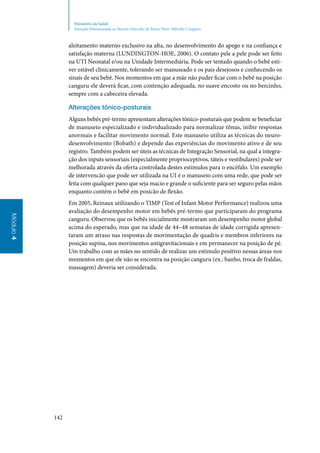 142
Módulo4
Ministério da Saúde
Atenção Humanizada ao Recém-Nascido de Baixo Peso: Método Canguru
aleitamento materno exclusivo na alta, no desenvolvimento do apego e na confiança e
satisfação materna (LUNDINGTON‑HOE, 2006). O contato pele a pele pode ser feito
na UTI Neonatal e/ou na Unidade Intermediária. Pode ser tentado quando o bebê esti‑
ver estável clinicamente, tolerando ser manuseado e os pais desejosos e conhecendo os
sinais de seu bebê. Nos momentos em que a mãe não puder ficar com o bebê na posição
canguru ele deverá ficar, com contenção adequada, no suave encosto ou no bercinho,
sempre com a cabeceira elevada.
Alterações tônico‑posturais
Alguns bebês pré‑termo apresentam alterações tônico‑posturais que podem se beneficiar
de manuseio especializado e individualizado para normalizar tônus, inibir respostas
anormais e facilitar movimento normal. Este manuseio utiliza as técnicas do neuro‑
desenvolvimento (Bobath) e depende das experiências do movimento ativo e de seu
registro. Também podem ser úteis as técnicas de Integração Sensorial, na qual a integra‑
ção dos inputs sensoriais (especialmente proprioceptivos, táteis e vestibulares) pode ser
melhorada através da oferta controlada destes estímulos para o encéfalo. Um exemplo
de intervencão que pode ser utilizada na UI é o manuseio com uma rede, que pode ser
feita com qualquer pano que seja macio e grande o suficiente para ser seguro pelas mãos
enquanto contém o bebê em posicão de flexão.
Em 2005, Reinaux utilizando o TIMP (Test of Infant Motor Performance) realizou uma
avaliação do desempenho motor em bebês pré‑termo que participaram do programa
canguru. Observou que os bebês inicialmente mostraram um desempenho motor global
acima do esperado, mas que na idade de 44–48 semanas de idade corrigida apresen‑
taram um atraso nas respostas de movimentação de quadris e membros inferiores na
posição supina, nos movimentos antigravitacionais e em permanecer na posição de pé.
Um trabalho com as mães no sentido de realizar um estimulo positivo nessas áreas nos
momentos em que ele não se encontra na posição canguru (ex.: banho, troca de fraldas,
massagem) deveria ser considerada.
 