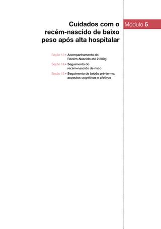 Cuidados com o
recém‑nascido de baixo
peso após alta hospitalar
Módulo 5
Seção 13 ▶ Acompanhamento do
Recém‑Nascido até 2.500g
Seção 14 ▶ Seguimento do
recém‑nascido de risco
Seção 15 ▶ Seguimento de bebês pré‑termo:
aspectos cognitivos e afetivos
 