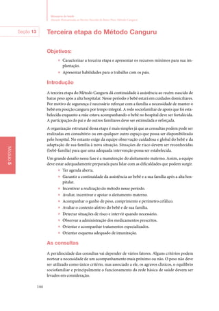 144
Ministério da Saúde
Atenção Humanizada ao Recém-Nascido de Baixo Peso: Método Canguru
Módulo5
Terceira etapa do Método Canguru
Objetivos:
▶▶ Caracterizar a terceira etapa e apresentar os recursos mínimos para sua im‑
plantação.
▶▶ Apresentar habilidades para o trabalho com os pais.
Introdução
A terceira etapa do Método Canguru dá continuidade à assistência ao recém­‑nascido de
baixo peso após a alta hospitalar. Nesse período o bebê estará em cuidados domiciliares.
Por motivo de segurança é necessário reforçar com a família a necessidade de manter o
bebê em posição canguru por tempo integral. A rede sociofamiliar de apoio que foi esta‑
belecida enquanto a mãe estava acompanhando o bebê no hospital deve ser fortalecida.
A participação do pai e de outros familiares deve ser estimulada e reforçada.
A organização estrutural dessa etapa é mais simples já que as consultas podem pode ser
realizadas em consultório ou em qualquer outro espaço que possa ser disponibilizado
pelo hospital. No entanto exige da equipe observação cuidadosa e global do bebê e da
adaptação de sua família à nova situação. Situações de risco devem ser reconhecidas
(bebê‑família) para que uma adequada intervenção possa ser estabelecida.
Um grande desafio nessa fase é a manutenção do aleitamento materno. Assim, a equipe
deve estar adequadamente preparada para lidar com as dificuldades que podem surgir.
▶▶ Ter agenda aberta.
▶▶ Garantir a continuidade da assistência ao bebê e a sua família após a alta hos‑
pitalar.
▶▶ Incentivar a realização do método nesse período.
▶▶ Avaliar, incentivar e apoiar o aleitamento materno.
▶▶ Acompanhar o ganho de peso, comprimento e perímetro cefálico.
▶▶ Avaliar o contexto afetivo do bebê e de sua família.
▶▶ Detectar situações de risco e intervir quando necessário.
▶▶ Observar a administração dos medicamentos prescritos.
▶▶ Orientar e acompanhar tratamentos especializados.
▶▶ Orientar esquema adequado de imunização.
As consultas
A peridiocidade das consultas vai depender de vários fatores. Alguns critérios podem
nortear a necessidade de um acompanhamento mais próximo ou não. O peso não deve
ser utilizado como único critério, mas associado a ele, os agravos clínicos, o equilíbrio
sociofamiliar e principalmente o funcionamento da rede básica de saúde devem ser
levados em consideração.
Seção 13
 
