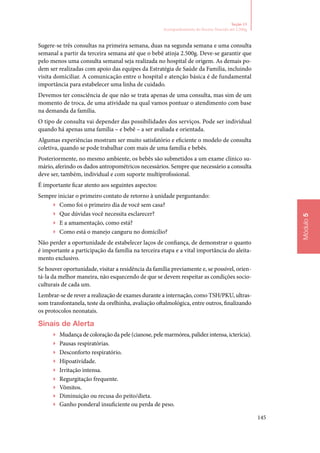 145
Módulo5
Seção 13
Acompanhamento do Recém‑Nascido até 2.500g
Sugere‑se três consultas na primeira semana, duas na segunda semana e uma consulta
semanal a partir da terceira semana até que o bebê atinja 2.500g. Deve‑se garantir que
pelo menos uma consulta semanal seja realizada no hospital de origem. As demais po‑
dem ser realizadas com apoio das equipes da Estratégia de Saúde da Família, incluindo
visita domiciliar. A comunicação entre o hospital e atenção básica é de fundamental
importância para estabelecer uma linha de cuidado.
Devemos ter consciência de que não se trata apenas de uma consulta, mas sim de um
momento de troca, de uma atividade na qual vamos pontuar o atendimento com base
na demanda da família.
O tipo de consulta vai depender das possibilidades dos serviços. Pode ser individual
quando há apenas uma família – e bebê – a ser avaliada e orientada.
Algumas experiências mostram ser muito satisfatório e eficiente o modelo de consulta
coletiva, quando se pode trabalhar com mais de uma família e bebês.
Posteriormente, no mesmo ambiente, os bebês são submetidos a um exame clínico su‑
mário, aferindo os dados antropométricos necessários. Sempre que necessário a consulta
deve ser, também, individual e com suporte multiprofissional.
É importante ficar atento aos seguintes aspectos:
Sempre iniciar o primeiro contato de retorno à unidade perguntando:
▶▶ Como foi o primeiro dia de você sem casa?
▶▶ Que dúvidas você necessita esclarecer?
▶▶ E a amamentação, como está?
▶▶ Como está o manejo canguru no domicílio?
Não perder a oportunidade de estabelecer laços de confiança, de demonstrar o quanto
é importante a participação da família na terceira etapa e a vital importância do aleita‑
mento exclusivo.
Se houver oportunidade, visitar a residência da família previamente e, se possível, orien‑
tá‑la da melhor maneira, não esquecendo de que se devem respeitar as condições socio‑
culturais de cada um.
Lembrar‑se de rever a realização de exames durante a internação, como TSH/PKU, ultras‑
som transfontanela, teste da orelhinha, avaliação oftalmológica, entre outros, finalizando
os protocolos neonatais.
Sinais de Alerta
▶▶ Mudança de coloração da pele (cianose, pele marmórea, palidez intensa, icterícia).
▶▶ Pausas respiratórias.
▶▶ Desconforto respiratório.
▶▶ Hipoatividade.
▶▶ Irritação intensa.
▶▶ Regurgitação frequente.
▶▶ Vômitos.
▶▶ Diminuição ou recusa do peito/dieta.
▶▶ Ganho ponderal insuficiente ou perda de peso.
 