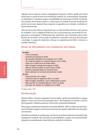 146
Ministério da Saúde
Atenção Humanizada ao Recém-Nascido de Baixo Peso: Método Canguru
Módulo5
Algumas dessas situações clínicas (regurgitação frequente, vômitos, ganho pon‑deral
insuficiente ou perda de peso leve/moderada) poderão ser criteriosamente manejadas
no ambulatório. Considerar sempre a possibilidade de reinternação do bebê. Na dúvida,
uma solução intermediária pode ser a observação na unidade de pronto atendimento/
pronto‑socorro por algumas horas enquanto se aguardam, por exemplo, resultados de
exames laboratoriais.
Além da observação clínica é importante que os sinais familiares de bem‑estar possam
ser avaliados. Com a chegada do bebê em casa os pais passam por um período de reor‑
ganização e acomodação. O bebê pode estar muito bem, mas certamente estará muito
distante de um bebê a termo, então inicialmente é esperado certo grau de frustração
e ansiedade. A equipe de saúde deve reforçar as competências do bebê e valorizar os
cuidados familiares.
Sinais de dificuldades nos cuidadores dos bebês
Na Mãe:
▶▶Choro constante.
▶▶Ausência de atenção ao bebê.
▶▶Ter grandes distrações nos cuidados com o bebê.
▶▶Ter medo de realizar os cuidados básicos com o bebê.
▶▶Falar com o bebê como se fosse adulto.
▶▶Não conseguir posição para segurar o bebê.
▶▶Não ter nenhum projeto ou sonho para o bebê.
▶▶Extrema desorganização na rotina da casa.
▶▶Muito estresse no momento de alimentar o bebê.
No Pai:
▶▶Nunca brincar com o bebê.
▶▶Ausência total em relação ao filho e a mulher.
▶▶Não conseguir identificar o que o bebê pede ou sente.
▶▶Não suportar em hipótese alguma o choro do bebê.
▶▶Ter pavor em realizar os cuidados com o bebê.
(Cresppin‑cullere, 1997)
Reinternação
Quanto melhor o manejo na segunda e terceira etapas e quanto mais experiência a equipe
adquirir, menor será a taxa de reinternação após a alta hospitalar. No entanto o Serviço
deverá garantir à família assistência 24 horas por profissional habilitado.
Em pesquisa realizada pelo Ministério da Saúde (BRASIL, 2005) os bebês que participa‑
ram do Método Canguru reinternaram menos do que aqueles submetidos ao tratamento
convencional
Havendo necessidade de reinternação, ela deverá ser preferencialmente no hospital onde
o programa é realizado. Não existindo essa possibilidade, a equipe será responsável pelo
adequado encaminhamento desse bebê para unidade de referência.
 