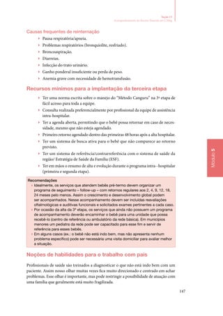 147
Módulo5
Seção 13
Acompanhamento do Recém‑Nascido até 2.500g
Causas frequentes de reinternação
▶▶ Pausa respiratória/apneia.
▶▶ Problemas respiratórios (bronquiolite, resfriado).
▶▶ Broncoaspiração.
▶▶ Diarreias.
▶▶ Infecção do trato urinário.
▶▶ Ganho ponderal insuficiente ou perda de peso.
▶▶ Anemia grave com necessidade de hemotransfusão.
Recursos mínimos para a implantação da terceira etapa
▶▶ Ter uma norma escrita sobre o manejo do “Método Canguru” na 3ª etapa de
fácil acesso para toda a equipe.
▶▶ Consulta realizada preferencialmente por profissional da equipe de assistência
intra‑hospitalar.
▶▶ Ter a agenda aberta, permitindo que o bebê possa retornar em caso de neces‑
sidade, mesmo que não esteja agendado.
▶▶ Primeiro retorno agendado dentro das primeiras 48 horas após a alta hospitalar.
▶▶ Ter um sistema de busca ativa para o bebê que não comparece ao retorno
previsto.
▶▶ Ter um sistema de referência/contrarreferência com o sistema de saúde da
região/ Estratégia de Saúde da Família (ESF).
▶▶ Ter em mãos o resumo de alta e evolução durante o programa intra‑‑hospitalar
(primeira e segunda etapa).
Recomendações
▶▶ Idealmente, os serviços que atendem bebês pré‑termo devem organizar um
programa de seguimento – follow‑up – com retornos regulares aos 2, 4, 9, 12, 18,
24 meses pelo menos. Assim o crescimento e desenvolvimento global podem
ser acompanhados. Nesse acompanhamento devem ser incluídas reavaliações
oftalmológicas e auditivas funcionais e solicitados exames pertinentes a cada caso.
▶▶ Por ocasião da alta da 3ª etapa, os serviços que ainda não possuem um programa
de acompanhamento deverão encaminhar o bebê para uma unidade que possa
recebê‑lo (centro de referência ou ambulatório da rede básica). Em municípios
menores um pediatra da rede pode ser capacitado para esse fim e servir de
referência para esses bebês.
▶▶ Em alguns casos (ex.: o bebê não está indo bem, mas não apresenta nenhum
problema específico) pode ser necessária uma visita domiciliar para avaliar melhor
a situação.
Noções de habilidades para o trabalho com pais
Profissionais de saúde são treinados a diagnosticar o que não está indo bem com um
paciente. Assim nosso olhar muitas vezes fica muito direcionado e centrado em achar
problemas. Esse olhar é importante, mas pode restringir a possibilidade de atuação com
uma família que geralmente está muito fragilizada.
 