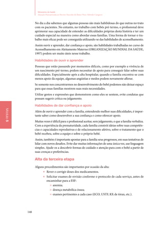 148
Ministério da Saúde
Atenção Humanizada ao Recém-Nascido de Baixo Peso: Método Canguru
Módulo5
No dia a dia sabemos que algumas pessoas são mais habilidosas do que outras no trato
com os pacientes. No entanto, no trabalho com bebês pré‑termo, o profissional deve
aprimorar sua capacidade de entender as dificuldades próprias desta história e ter um
cuidado especial na maneira como abordar essas famílias. Uma forma de tornar o tra‑
balho mais eficaz pode ser conseguida utilizando‑se das habilidades de aconselhamento.
Assim ouvir e aprender, dar confiança e apoio, são habilidades trabalhadas no curso de
Aconselhamento em Aleitamento Materno (ORGANIZAÇÃO MUNDIAL DA SAÚDE,
1997) podem ser muito úteis nesse trabalho.
Habilidades de ouvir e aprender
Pessoas que estão passando por momentos difíceis, como por exemplo a vivência de
um nascimento pré‑termo, podem necessitar de apoio para conseguir falar sobre suas
dificuldades. Especialmente após a alta hospitalar, quando a família encontra‑se com
menos apoio da equipe, algumas angústias e medos podem novamente aflorar.
Se somente nos concentrarmos no desenvolvimento do bebê podemos não deixar espaço
para que essas famílias mostrem suas reais necessidades.
Utilize gestos e expressões que demonstrem como eles se sentem, evite condutas que
possam sugerir crítica ou julgamento.
Habilidades de dar confiança e apoio
Além de ouvir e aprender com a família, entendendo melhor suas dificuldades, é impor‑
tante saber como desenvolver a sua confiança e como oferecer apoio.
Muitas vezes é difícil para o profissional aceitar, sem julgamento, o que a família verbaliza.
Com a experiência da prematuridade, cada família constrói ideias sobre suas competên‑
cias e capacidades reprodutivas e de relacionamento afetivo, sobre o tratamento que o
bebê recebeu, sobre a equipe e sobre o próprio bebê.
Assim, também é importante apontar para a família seus progressos, em suas tentativas de
lidar com novos desafios. Evite dar muitas informações de uma única vez, use linguagem
simples. Ajude‑os a descobrir formas de cuidado e atenção para com o bebê a partir de
suas crenças e preferências.
Alta da terceira etapa
Alguns procedimentos são importantes por ocasião da alta:
▶▶ Rever e corrigir doses dos medicamentos.
▶▶ Solicitar exames de revisão conforme o protocolo de cada serviço, antes de
encaminhar para a ESF:
»» anemia;
»» doença metabólica óssea;
»» exames pertinentes a cada caso (ECO, USTF, RX de tórax, etc.).
 