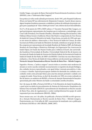 14
Ministério da Saúde
Atenção Humanizada ao Recém-Nascido de Baixo Peso: Método Canguru
Módulo1
Getúlio Vargas, com apoio do Banco Nacional de Desenvolvimento Econômico e Social
(BNDES), com a “Enfermaria Mãe Canguru”.
Essa prática já vinha sendo adotada previamente, desde 1991, pelo Hospital Guilherme
Álvaro em Santos/SP nas enfermarias do Alojamento Conjunto. A partir desses marcos,
alguns hospitais brasileiros passaram a estabelecer práticas de utilização da posição can‑
guru para a população de “mães e bebês pré‑termo” sem critérios técnicos bem definidos.
De 27 a 29 de janeiro de 1999 o IMIP sediou o 1° Encontro Nacional Mãe Canguru, no
qual participaram representantes dos hospitais que já realizavam a metodologia, como
Cesar Calls (Fortaleza), Frei Damião (Paraíba), Alexandre Fleming (Rio de Janeiro), Sofia
Feldman (Minas Gerais) e Guilherme Álvaro (São Paulo) e componentes da Área Técnica
da Saúde da Criança do Ministério da Saúde. Dessa forma, em junho de 1999, após qua‑
se seis meses de análises e observações, a Área Técnica de Saúde da Criança, da então
Secretaria de Políticas de Saúde do Ministério da Saúde, estabeleceu um grupo de traba‑
lho composto por representantes da Sociedade Brasileira de Pediatria (SBP), da Federação
Brasileira de Ginecologia e Obstetrícia (Febrasgo), da Organização Pan‑Americana da
Saúde (Opas), do Fundo das Nações Unidas para a Infância (Unicef), das universida‑
des brasileiras (Universidade de Brasília e Universidade Federal do Rio de Janeiro), da
Secretaria de Estado da Saúde do Governo do Distrito Federal, da Secretaria de Estado da
Saúde do Estado de São Paulo, do IMIP e do BNDES. Com base nas suas observações e
avaliações, a Área Técnica de Saúde da Criança elaborou um documento que embasaria a
Norma de Atenção Humanizada ao Récem‑Nascido de Baixo Peso – Método Canguru.
Segundo a Norma, a “prática canguru” associa todas as correntes mais modernas da
atenção ao recém‑nascido, incluindo necessariamente os requisitos da atenção biológica,
dos cuidados técnicos especializados, com igual ênfase à atenção psicoafetiva, à mãe,
à criança e à família. Especial preocupação também foi destinada aos cuidados com o
cuidador, tendo como princípio básico para uma boa atenção perinatal o cuidado com
a equipe de saúde. Dessa forma, no dia 8 de dezembro de 1999, em evento realizado no
Rio de Janeiro, no auditório do BNDES, a Norma de Atenção Humanizada foi lançada e
apresentada pelo então Ministro da Saúde à comunidade científica brasileira.
Em 3 de março de 2000, a Portaria SAS/MS no 72 do Ministério da Saúde foi publicada,
a qual inclui na tabela de procedimentos do Sistema de Informações Hospitalares do
Sistema Único de Saúde (SIH/SUS) o procedimento de Atendimento ao Recém‑nascido
de Baixo Peso, além de regulamentar o caráter multiprofissional da equipe de saúde
responsável por esse atendimento (BRASIL, 2000a).
Nesse mesmo ano, em 5 de julho, foi publicada a Portaria SAS/MS no 693 aprovan‑
do a Atenção Humanizada ao Recém‑nascido de Baixo Peso – Método Canguru.
Posteriormente, em 12 de julho de 2007, essa portaria foi atualizada com a publicação
da Portaria SAS/MS no 1.683 (BRASIL, 2000b, 2007).
 