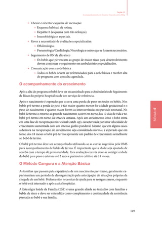 149
Módulo5
Seção 13
Acompanhamento do Recém‑Nascido até 2.500g
▶▶ Checar e orientar esquema de vacinação:
»» Esquema habitual de rotina;
»» Hepatite B (esquema com três reforços);
»» Imunobiológicos especiais.
▶▶ Rever a necessidade de avaliações especializadas:
»» Oftalmologia;
»» Pneumologia/Cardiologia/Neurologiaeoutrosquesefizerem­necessários.
▶▶ Seguimento de RN de alto risco
»» Os bebês que pertencem ao grupo de maior risco para desen­volvimento
devem continuar o seguimento em ambulatórios especializados.
▶▶ Comunicação com a rede básica
»» Todos os bebês devem ser referenciados para a rede básica e receber alta
do programa com consulta agendada.
O acompanhamento do crescimento
Após a alta do programa o bebê deve ser encaminhado para o Ambulatório de Seguimento
de Risco do próprio hospital ou de um serviço de referência.
Após o nascimento é esperado que ocorra uma perda de peso em todos os bebês. Nos
bebês pré‑termo a perda de peso é tão maior quanto menor for a idade gestacional e o
peso de nascimento e quanto maior forem as intercorrências no período neonatal. No
bebê de termo o retorno ao peso de nascimento ocorre em torno dos 10 dias de vida e no
bebê pré‑termo em torno da terceira semana. Após um crescimento lento o bebê entra
em uma fase de recuperação nutricional (catch‑up), caracterizada por uma velocidade de
crescimento aumentada com um intenso ganho ponderal. Mesmo que em alguns casos
a demora na recuperação do crescimento seja considerada normal, é esperado que em
torno dos 18 meses o bebê pré‑termo apresente um padrão de crescimento semelhante
ao bebê de termo.
O bebê pré‑termo deve ser acompanhado utilizando‑se as curvas sugeridas pela OMS
para acompanhamento de bebês de termo. É importante que a idade seja ajustada de
acordo com o tempo de prematuridade. Para avaliação correta deve‑se corrigir a idade
do bebê para peso e estatura até 2 anos e perímetro cefálico até 18 meses.
O Método Canguru e a Atenção Básica
As famílias que passam pela experiência de um nascimento pré‑termo, geralmente ex‑
perimentam um período de desorganização pela antecipação de situações próprias da
chegada de um bebê. Podem então necessitar de ajuda para se reorganizarem, enquanto
o bebê está internado e após a alta hospitalar.
A Estratégia Saúde da Família (ESF) é uma grande aliada no trabalho com famílias e
bebês de risco e deve ser entendida como complemento e continuidade da assistência
prestada ao bebê e sua família.
 