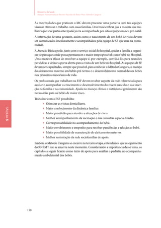 150
Ministério da Saúde
Atenção Humanizada ao Recém-Nascido de Baixo Peso: Método Canguru
Módulo5
As maternidades que praticam o MC devem procurar uma parceria com tais equipes
visando otimizar o trabalho com essas famílias. Devemos lembrar que a maioria das mu‑
lheres que teve parto antecipado já era acompanhada por estas equipes no seu pré‑natal.
A internação de uma gestante, assim como o nascimento de um bebê de risco devem
ser comunicados imediatamente e acompanhados pela equipe de SF que atua na comu‑
nidade.
A Atenção Básica pode, junto com o serviço social do hospital, ajudar a família a organi‑
zar‑se para que a mãe possa permanecer o maior tempo possível com o bebê no Hospital.
Uma maneira eficaz de envolver a equipe é, por exemplo, convidá‑los para reuniões
periódicas e deixar a porta aberta para a visita de um bebê no hospital. As equipes de SF
devem ser capacitadas, sempre que possível, para conhecer o Método Canguru, o manejo
do aleitamento materno em bebês pré‑termo e o desenvolvimento normal desses bebês
nos primeiros meses/anos de vida.
Os profissionais que trabalham na ESF devem receber suporte da rede referenciada para
avaliar e acompanhar o crescimento e desenvolvimento do recém‑nascido e sua inser‑
ção na família e na comunidade. Ajuda no manejo clínico e nutricional geralmente são
necessárias para os bebês de maior risco.
Trabalhar com a ESF possibilita:
▶▶ Otimizar as visitas domiciliares.
▶▶ Maior conhecimento da dinâmica familiar.
▶▶ Maior prontidão para atender a situações de risco.
▶▶ Melhor acompanhamento da vacinação e das consultas especia‑lizadas.
▶▶ Corresponsabilidade no acompanhamento do bebê.
▶▶ Maior envolvimento e empenho para resolver pendências e relação ao bebê.
▶▶ Maior possibilidade de manutenção do aleitamento materno.
▶▶ Melhor sustentação da rede sociofamiliar de apoio.
Embora o Método Canguru se encerre na terceira etapa, entendemos que o seguimento
do RNPMT não se encerra neste momento. Considerando a importância desse tema, os
capítulos a seguir ficarão como texto de apoio para auxiliar o pediatra no acompanha‑
mento ambulatorial dos bebês.
 