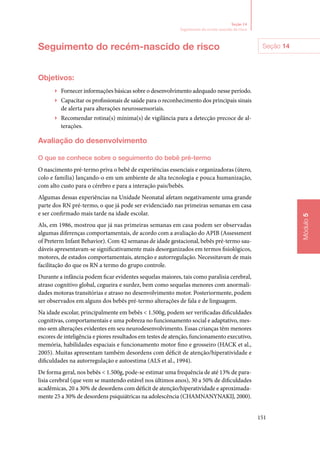 151
Módulo5
Seção 14
Seguimento do recém‑nascido de risco
Seguimento do recém‑nascido de risco
Objetivos:
▶▶ Fornecer informações básicas sobre o desenvolvimento adequado nesse período.
▶▶ Capacitar os profissionais de saúde para o reconhecimento dos principais sinais
de alerta para alterações neurossensoriais.
▶▶ Recomendar rotina(s) mínima(s) de vigilância para a detecção precoce de al‑
terações.
Avaliação do desenvolvimento
O que se conhece sobre o seguimento do bebê pré‑termo
O nascimento pré‑termo priva o bebê de experiências essenciais e organizadoras (útero,
colo e família) lançando‑o em um ambiente de alta tecnologia e pouca humanização,
com alto custo para o cérebro e para a interação pais/bebês.
Algumas dessas experiências na Unidade Neonatal afetam negativamente uma grande
parte dos RN pré‑termo, o que já pode ser evidenciado nas primeiras semanas em casa
e ser confirmado mais tarde na idade escolar.
Als, em 1986, mostrou que já nas primeiras semanas em casa podem ser observadas
algumas diferenças comportamentais, de acordo com a avaliação do APIB (Assessment
of Preterm Infant Behavior). Com 42 semanas de idade gestacional, bebês pré‑termo sau‑
dáveis apresentavam‑se significativamente mais desorganizados em termos fisiológicos,
motores, de estados comportamentais, atenção e autorregulação. Necessitavam de mais
facilitação do que os RN a termo do grupo controle.
Durante a infância podem ficar evidentes sequelas maiores, tais como paralisia cerebral,
atraso cognitivo global, cegueira e surdez, bem como sequelas menores com anormali‑
dades motoras transitórias e atraso no desenvolvimento motor. Posteriormente, podem
ser observados em alguns dos bebês pré‑termo alterações de fala e de linguagem.
Na idade escolar, principalmente em bebês  1.500g, podem ser verificadas dificuldades
cognitivas, comportamentais e uma pobreza no funcionamento social e adaptativo, mes‑
mo sem alterações evidentes em seu neurodesenvolvimento. Essas crianças têm menores
escores de inteligência e piores resultados em testes de atenção, funcionamento executivo,
memória, habilidades espaciais e funcionamento motor fino e grosseiro (HACK et al.,
2005). Muitas apresentam também desordens com déficit de atenção/hiperatividade e
dificuldades na autorregulação e autoestima (ALS et al., 1994).
De forma geral, nos bebês  1.500g, pode‑se estimar uma frequência de até 13% de para‑
lisia cerebral (que vem se mantendo estável nos últimos anos), 30 a 50% de dificuldades
acadêmicas, 20 a 30% de desordens com déficit de atenção/hiperatividade e aproximada‑
mente 25 a 30% de desordens psiquiátricas na adolescência (CHAMNANYNAKIJ, 2000).
Seção 14
 