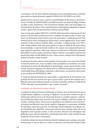 152
Ministério da Saúde
Atenção Humanizada ao Recém-Nascido de Baixo Peso: Método Canguru
Módulo5
A associação com um meio ambiente domiciliar menos estimulante parece contribuir
para a piora no desenvolvimento cognitivo (Weisglas‑Kuperus et al.,1993).
Quanto menor o peso ao nascer, maiores as possibilidades de alterações no desenvolvi‑
mento. O estudo de Whitfield (2003) com bebês nascidos com menos de 800g, avaliados
na idade escolar, demonstrou: 14% severamente afetados, 60% com desvantagens no
funcionamento de todas as áreas requeridas para um desempenho adequado no sistema
escolar e apenas 26% não apresentavam nenhuma anormalidade.
Uma recente meta‑análise (BHUTTA; ANAND, 2002) demonstrou diminuição de 10,9
pontos no QI de bebês nascidos pré‑termo e avaliados em idade escolar. O índice cog‑
nitivo era diretamente proporcional ao peso de nascimento e a idade gestacional. Essa
diferença pode causar consequências educacionais e sociais significativas. Já um estudo
realizado no Rio de Janeiro (Meio, 2004), com bebês 1.500g nascidos entre 1991 e
1993, mostrou dados ainda mais preocupantes nos quais a média de QI estava abaixo
da normalidade, à custa da elevada incidência de crianças com comprometimento em
áreas cognitivas específicas. Todas essas crianças com alterações no QI podem apresentar
dificuldade em memorização, pensamento lógico e abstrato e nas relações espaciais. Em
sala de aula podem ter dificuldades em usar o senso comum, manejar novas informações,
lembrar de tarefas e tomar decisões.
As alterações descritas anteriormente já podem estar presentes, com menor intensidade,
no final do primeiro ano, mas é na idade escolar que poderão se manifestar com maior
exuberância em termos de dificuldades de aprendizagem, mesmo apresentando um QI
normal. As poucas pesquisas com adolescentes ou adultos jovens parecem apontar uma
continuidade dessas dificuldades intelectuais e educacionais, com possíveis repercussões
na área profissional (Kessenich, 2003).
O estudo do desenvolvimento das capacidades e competências do feto durante uma
gestação normal serve de base para que se possa avaliar o grau de descompasso que o
bebê pré‑termo pode enfrentar quando se encontra recebendo cuidados no ambiente da
UTIN. Cabe aqui o questionamento: o que e quanto ele perde?
Avaliação do desenvolvimento infantil
A avaliação do desenvolvimento infantil pode ser feita por meio de dois processos que se
complementam: vigilância e screening. A Vigilância é um processo contínuo em que os
profissionais utilizam técnicas de observação durante as consultas regulares e informa‑
ções de diferentes fontes como entrevista com os pais/cuidadores, informes escolares, de
creches e a história clínica. Neste processo, geralmente são utilizados marcos do desen‑
volvimento nas diferentes áreas (social, cognitivo, linguagem e comunicação, atividades
da vida diária, motor fino e grosso). O screening é um procedimento de avaliação con‑
ciso desenhado para identificar crianças que merecem uma avaliação adicional ou um
diagnóstico mais específico. Juntos, os dois processos oferecem uma abordagem mais
global da criança, além da saúde física, e ferramentas para atuar a cada consulta sob uma
perspectiva de prevenção e intervenção.
A tarefa de avaliação do desenvolvimento infantil é desafiante para o pediatra, principal‑
mente porque se trata de observar e avaliar um processo extremamente dinâmico tanto
 
