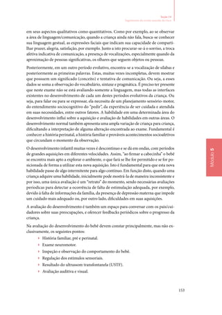 153
Módulo5
Seção 14
Seguimento do recém‑nascido de risco
em seus aspectos qualitativos como quantitativos. Como por exemplo, ao se observar
a área de linguagem/comunicação, quando a criança ainda não fala, busca‑se conhecer
sua linguagem gestual, as expressões faciais que indicam sua capacidade de comparti‑
lhar prazer, alegria, satisfação, por exemplo. Junto a isto procurar‑se‑á o sorriso, a troca
afetiva indicativa de comunicação, a presença de vocalizações, especialmente quando da
aproximação de pessoas significativas, os olhares que seguem objetos ou pessoas.
Posteriormente, em um outro período evolutivo, encontra‑se a vocalização de sílabas e
posteriormente as primeiras palavras. Estas, muitas vezes incompletas, devem mostrar
que possuem um significado (conceito) e tentativa de comunicação. Ou seja, a esses
dados se soma a observação do vocabulário, sintaxe e pragmática. É preciso ter presente
que neste exame não se está avaliando somente a linguagem, mas todas as interfaces
existentes no desenvolvimento de cada um destes períodos evolutivos da criança. Ou
seja, para falar ou para se expressar, ela necessita de um planejamento sensório‑motor,
do entendimento sociocognitivo do “pedir”, da experiência de ser cuidada e atendida
em suas necessidades, entre outros fatores. A habilidade em uma determinada área do
desenvolvimento influi sobre a aquisição e avaliação de habilidades em outras áreas. O
desenvolvimento normal também apresenta uma ampla variação de criança para criança,
dificultando a interpretação de alguma alteração encontrada ao exame. Fundamental é
conhecer a história perinatal, a história familiar e prováveis acontecimentos socioafetivos
que circundam o momento da observação.
O desenvolvimento infantil muitas vezes é descontínuo e se dá em ondas, com períodos
de grandes aquisições em diferentes velocidades. Assim, “ao firmar a cabecinha” o bebê
se encontra mais apto a explorar o ambiente, o que fará se lhe for permitido e se for po‑
sicionada de forma a utilizar esta nova aquisição. Isto é fundamental para que esta nova
habilidade passe de algo intermitente para algo contínuo. Em função disto, quando uma
criança adquire uma habilidade, inicialmente pode mostrá‑la de maneira inconsistente e
por isso, uma única avaliação é um “retrato” do momento, sendo necessárias avaliações
períodicas para detectar a ocorrência de falta de estimulação adequada, por exemplo,
devido à falta de informações da família, da presença de depressão materna que impede
um cuidado mais adequado ou, por outro lado, dificuldades em suas aquisições.
A avaliação do desenvolvimento é também um espaço para conversar com os pais/cui‑
dadores sobre suas preocupações, e oferecer feedbacks periódicos sobre o progresso da
criança.
Na avaliação do desenvolvimento do bebê devem constar principalmente, mas não ex‑
clusivamente, os seguintes pontos:
▶▶ História familiar, pré e perinatal.
▶▶ Exame neuromotor.
▶▶ Inspeção e observação do comportamento do bebê.
▶▶ Regulação dos estímulos sensoriais.
▶▶ Resultado do ultrassom transfontanela (USTF).
▶▶ Avaliação auditiva e visual.
 