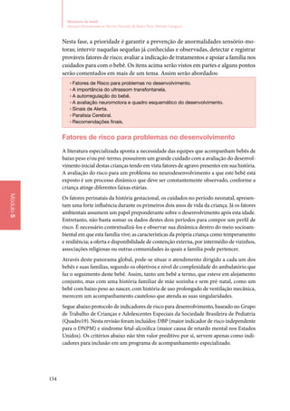 154
Ministério da Saúde
Atenção Humanizada ao Recém-Nascido de Baixo Peso: Método Canguru
Módulo5
Nesta fase, a prioridade é garantir a prevenção de anormalidades sensório‑mo‑
toras; intervir naquelas sequelas já conhecidas e observadas, detectar e registrar
prováveis fatores de risco; avaliar a indicação de tratamentos e apoiar a família nos
cuidados para com o bebê. Os itens acima serão vistos em partes e alguns pontos
serão comentados em mais de um tema. Assim serão abordados:
▶▶Fatores de Risco para problemas no desenvolvimento.
▶▶A importância do ultrassom transfontanela.
▶▶A autorregulação do bebê.
▶▶A avaliação neuromotora e quadro esquemático do desenvolvimento.
▶▶Sinais de Alerta.
▶▶Paralisia Cerebral.
▶▶Recomendações finais.
Fatores de risco para problemas no desenvolvimento
A literatura especializada aponta a necessidade das equipes que acompanham bebês de
baixo peso e/ou pré‑termo, possuírem um grande cuidado com a avaliação do desenvol‑
vimento inicial destas crianças tendo em vista fatores de agravo presentes em sua história.
A avaliação do risco para um problema no neurodesenvolvimento a que este bebê está
exposto é um processo dinâmico que deve ser constantemente observado, conforme a
criança atinge diferentes faixas etárias.
Os fatores perinatais da história gestacional, os cuidados no período neonatal, apresen‑
tam uma forte influência durante os primeiros dois anos de vida da criança. Já os fatores
ambientais assumem um papel preponderante sobre o desenvolvimento após esta idade.
Entretanto, não basta somar os dados destes dois períodos para compor um perfil de
risco. É necessário contextualizá‑los e observar sua dinâmica dentro do meio socioam‑
biental em que esta família vive; as características da própria criança como temperamento
e resiliência; a oferta e disponibilidade de contenção externa, por intermédio de vizinhos,
associações religiosas ou outras comunidades às quais a família pode pertencer.
Através deste panorama global, pode‑se situar o atendimento dirigido a cada um dos
bebês e suas famílias, segundo os objetivos e nível de complexidade do ambulatório que
faz o seguimento deste bebê. Assim, tanto um bebê a termo, que esteve em alojamento
conjunto, mas com uma história familiar de mãe sozinha e sem pré‑natal, como um
bebê com baixo peso ao nascer, com história de uso prolongado de ventilação mecânica,
merecem um acompanhamento cauteloso que atenda as suas singularidades.
Segue abaixo protocolo de indicadores de risco para desenvolvimento, baseado no Grupo
de Trabalho de Crianças e Adolescentes Especiais da Sociedade Brasileira de Pediatria
(Quadro19). Nesta revisão foram incluídos: DBP (maior indicador de risco independente
para o DNPM) e síndrome fetal‑alcoólica (maior causa de retardo mental nos Estados
Unidos). Os critérios abaixo não têm valor preditivo por si, servem apenas como indi‑
cadores para inclusão em um programa de acompanhamento especializado.
 