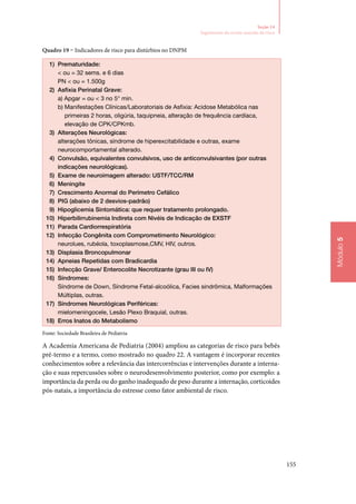 155
Módulo5
Seção 14
Seguimento do recém‑nascido de risco
Quadro 19 – indicadores de risco para distúrbios no DNPM
1)	 Prematuridade:
 ou = 32 sems. e 6 dias
PN  ou = 1.500g
2)	 Asfixia Perinatal Grave:
a) Apgar = ou  3 no 5° min.
b) Manifestações Clínicas/Laboratoriais de Asfixia: Acidose Metabólica nas
primeiras 2 horas, oligúria, taquipneia, alteração de frequência cardíaca,
elevação de CPK/CPKmb.
3)	 Alterações Neurológicas:
alterações tônicas, síndrome de hiperexcitabilidade e outras, exame
neurocomportamental alterado.
4)	 Convulsão, equivalentes convulsivos, uso de anticonvulsivantes (por outras
indicações neurológicas).
5)	 Exame de neuroimagem alterado: USTF/TCC/RM
6)	 Meningite
7)	 Crescimento Anormal do Perímetro Cefálico
8)	 PIG (abaixo de 2 desvios‑padrão)
9)	 Hipoglicemia Sintomática: que requer tratamento prolongado.
10)	 Hiperbilirrubinemia Indireta com Nivéis de Indicação de EXSTF
11)	 Parada Cardiorrespiratória
12)	 Infecção Congênita com Comprometimento Neurológico:
neurolues, rubéola, toxoplasmose,CMV, HIV, outros.
13)	 Displasia Broncopulmonar
14)	 Apneias Repetidas com Bradicardia
15)	 Infecção Grave/ Enterocolite Necrotizante (grau III ou IV)
16)	 Síndromes:
Síndrome de Down, Síndrome Fetal‑alcoólica, Facies sindrômica, Malformações
Múltiplas, outras.
17)	 Síndromes Neurológicas Periféricas:
mielomeningocele, Lesão Plexo Braquial, outras.
18)	 Erros Inatos do Metabolismo
Fonte: Sociedade Brasileira de Pediatria
A Academia Americana de Pediatria (2004) ampliou as categorias de risco para bebês
pré‑termo e a termo, como mostrado no quadro 22. A vantagem é incorporar recentes
conhecimentos sobre a relevância das intercorrências e intervenções durante a interna‑
ção e suas repercussões sobre o neurodesenvolvimento posterior, como por exemplo: a
importância da perda ou do ganho inadequado de peso durante a internação, corticoides
pós‑natais, a importância do estresse como fator ambiental de risco.
 