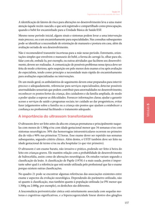 157
Módulo5
Seção 14
Seguimento do recém‑nascido de risco
A identificação de fatores de risco para alterações no desenvolvimento leva a uma maior
atenção àquele recém‑nascido, o que será registrado e compartilhado como preocupação,
quando o bebê for encaminhado para a Unidade Básica de Saúde/ESF.
Mesmo nesse período inicial, alguns sinais e sintomas podem levar a uma intervenção
mais precoce, ou a um encaminhamento para especialidades. Nas consultas subsequentes
pode‑se identificar a necessidade de orientação de manuseio e postura em casa, além da
avaliação seriada de seu desenvolvimento.
Não é recomendável transmitir incertezas para a mãe nesse período. Entretanto, orien‑
tações simples que envolvem o manuseio do bebê, a forma de carregá‑lo, olhar para ele,
falar com ele, embalá‑lo, por exemplo, ou outras atividades que facilitem seu desenvolvi‑
mento, devem ser realizadas. A comunicação de possíveis problemas nessa época deve ser
feita de modo criterioso, após suspeição em pelo menos dois exames e/ou após avaliação
do especialista, tendo como princípio a necessidade mais rápida do encaminhamento
para avaliações especializadas ou intervenções.
De um modo geral, os ambulatórios de seguimento devem estar preparados para intervir
precoce e adequadamente, referenciar para serviços especializados; detectar possíveis
anormalidades sensoriais que podem contribuir para anormalidades no desenvolvimento;
reconhecer os pontos fortes da criança, dos cuidadores e da família ampliada, de modo
a poder ajudar a superar as dificuldades. Fornecer informações claras; ajudar a garantir
acesso a serviços de saúde e programas sociais; ter cuidado ao dar prognósticos, evitar
fazer julgamentos sobre a família ou a criança são pontos que ajudam a estabelecer a
confiança no profissional facilitando o tratamento adequado.
A importância do ultrassom transfontanela
O ultrassom deve ser feito antes da alta em crianças prematuras e principalmente naque‑
las com menos de 1.500g e/ou com idade gestacional menor que 34 semanas e/ou com
sintomas neurológicos: 50% das hemorragias intraventriculares ocorrem no primeiro
dia de vida e 90% nas primeiras 72 horas. Esse exame dever ser repetido nas semanas
subsequentes, segundo critério clínico. Além destes, o USTF também deve ser feito na
idade gestacional de termo e/ou na alta hospitalar (o que vier primeiro).
O ultrassom é um exame barato, não invasivo e prático, podendo ser feito à beira do
leito em crianças graves. Ele mantém relação com a probabilidade de desenvolvimento
de hidrocefalia, assim como de alterações neurológicas. Os estudos variam segundo a
classificação da lesão. A classificação de Papile (1978) é a mais usada, porém é impor‑
tante saber qual é a referência que está sendo utilizada pelo profissional que faz o exame
porque existem outras classificações.
No quadro 21 pode‑se encontrar algumas referências das associações existentes entre
exame e aspectos da evolução neurológica. Dependendo do parâmetro utilizado, não
só quanto à classificação, mas também quanto à população utilizada (se PN menor que
1.500g ou 2.000g, por exemplo), os desfechos são diferentes.
A leucomalácia periventricular cística está estreitamente associada com sequelas mo‑
toras e cognitivas significativas, e a hiperecogenicidade linear dentro dos gânglios
 