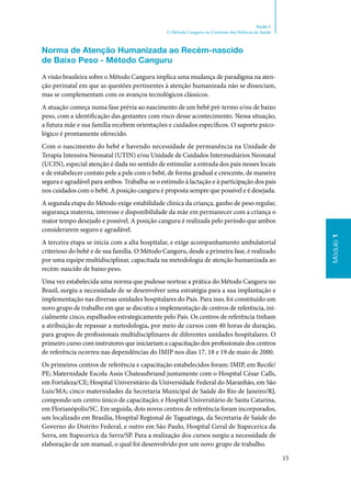 15
Módulo1
Seção 1
O Método Canguru no Contexto das Políticas de Saúde
Norma de Atenção Humanizada ao Recém‑nascido
de Baixo Peso ‑ Método Canguru
A visão brasileira sobre o Método Canguru implica uma mudança de paradigma na aten‑
ção perinatal em que as questões pertinentes à atenção humanizada não se dissociam,
mas se complementam com os avanços tecnológicos clássicos.
A atuação começa numa fase prévia ao nascimento de um bebê pré‑termo e/ou de baixo
peso, com a identificação das gestantes com risco desse acontecimento. Nessa situação,
a futura mãe e sua família recebem orientações e cuidados específicos. O suporte psico‑
lógico é prontamente oferecido.
Com o nascimento do bebê e havendo necessidade de permanência na Unidade de
Terapia Intensiva Neonatal (UTIN) e/ou Unidade de Cuidados Intermediários Neonatal
(UCIN), especial atenção é dada no sentido de estimular a entrada dos pais nesses locais
e de estabelecer contato pele a pele com o bebê, de forma gradual e crescente, de maneira
segura e agradável para ambos. Trabalha‑se o estímulo à lactação e à participação dos pais
nos cuidados com o bebê. A posição canguru é proposta sempre que possível e é desejada.
A segunda etapa do Método exige estabilidade clínica da criança, ganho de peso regular,
segurança materna, interesse e disponibilidade da mãe em permanecer com a criança o
maior tempo desejado e possível. A posição canguru é realizada pelo período que ambos
considerarem seguro e agradável.
A terceira etapa se inicia com a alta hospitalar, e exige acompanhamento ambulatorial
criterioso do bebê e de sua família. O Método Canguru, desde a primeira fase, é realizado
por uma equipe multidisciplinar, capacitada na metodologia de atenção humanizada ao
recém‑nascido de baixo peso.
Uma vez estabelecida uma norma que pudesse nortear a prática do Método Canguru no
Brasil, surgiu a necessidade de se desenvolver uma estratégia para a sua implantação e
implementação nas diversas unidades hospitalares do País. Para isso, foi constituído um
novo grupo de trabalho em que se discutiu a implementação de centros de referência, ini‑
cialmente cinco, espalhados estrategicamente pelo País. Os centros de referência tinham
a atribuição de repassar a metodologia, por meio de cursos com 40 horas de duração,
para grupos de profissionais multidisciplinares de diferentes unidades hospitalares. O
primeiro curso com instrutores que iniciariam a capacitação dos profissionais dos centros
de referência ocorreu nas dependências do IMIP nos dias 17, 18 e 19 de maio de 2000.
Os primeiros centros de referência e capacitação estabelecidos foram: IMIP, em Recife/
PE; Maternidade Escola Assis Chateaubriand juntamente com o Hospital César Calls,
em Fortaleza/CE; Hospital Universitário da Universidade Federal do Maranhão, em São
Luís/MA; cinco maternidades da Secretaria Municipal de Saúde do Rio de Janeiro/RJ,
compondo um centro único de capacitação; e Hospital Universitário de Santa Catarina,
em Florianópolis/SC. Em seguida, dois novos centros de referência foram incorporados,
um localizado em Brasília, Hospital Regional de Taguatinga, da Secretaria de Saúde do
Governo do Distrito Federal, e outro em São Paulo, Hospital Geral de Itapecerica da
Serra, em Itapecerica da Serra/SP. Para a realização dos cursos surgiu a necessidade de
elaboração de um manual, o qual foi desenvolvido por um novo grupo de trabalho.
 