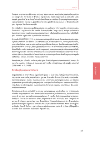 159
Módulo5
Seção 14
Seguimento do recém‑nascido de risco
Durante os primeiros 18 meses, o toque, o movimento, a estimulação visual e auditiva
são integrados por meio de diversas experiências na interação com o ambiente. Com
isso ele aprende a “se acalmar”, através da elaboração contínua de estratégias como sugar,
segurar as mãos ou os pés, quando ouve sons agradáveis ou quando se detém olhando
para algo que lhe chama atenção.
Os cuidadores têm um papel importante em acalmar o bebê quando está estressado,
facilitando a organização dos estados de atenção (De Gangi, 1993). A capacidade que o
lactente apresenta para interagir e para estabelecer relações afetuosas envolve a habilidade
para modular e processar experiências sensoriais.
Segundo DEGANGI (1993), os sintomas mais significativos de altera‑ções na autorregu‑
lação no primeiro ano de vida são: irritabilidade, inconsolabilidade, solicitação excessiva,
pouca habilidade para se auto‑acalmar e problemas de sono. Também são descritas hi‑
persensibilidade ao toque, à luz, grande necessidade de movimento, medo de novidades,
dificuldades em fornecer sinais vocais ou gestuais para comunicação e intensa ansiedade
de separação. Estes sintomas estão relacionados com a inabilidade de desenvolver meca‑
nismos básicos de equilíbrio/homeostase e variam segundo os desafios propostos pelo
ambiente à criança conforme ela se desenvolve.
As orientações à família incluem princípios de abordagem comportamental, terapia de
suporte, técnicas práticas de manuseio corporal e princípios de integração sensorial
(DeGangi et al., 1991).
Avaliação neuromotora
Dependendo da proposta de seguimento pode‑se usar uma avaliação neurofuncional,
trata‑se de uma avaliação qualitativa que vai depender da experiência do examinador.
Caso seja sempre o mesmo examinador que acompanha a criança e quando não há uma
proposta de quantificação para pesquisa, este tipo de abordagem é plenamente válido,
veja abaixo o roteiro para o exame neuromotor e um esquema simplificado do desen‑
volvimento motor.
Entretanto, se é um ambulatório em que a criança pode ser atendida por profissionais
variados ou que se tenha uma necessidade de quantificação da avaliação, recomendamos
o uso de um teste que padronize as avaliações. A escolha do teste poderá variar depen‑
dendo da faixa etária abordada e se a proposta é de uma avaliação mais completa ou
apenas de triagem, que seria o caso do pediatra. Existem inúmeros testes de avaliação,
podemos citar para o período neonatal: NBAS (Brazelton), Dubowitz; Amiel Tyson; para
avaliação: Gesell, Bayley; e para triagem selecionamos a partir de revisão bibliográfica
os testes mais utilizados atualmente (Quadro 22).
 