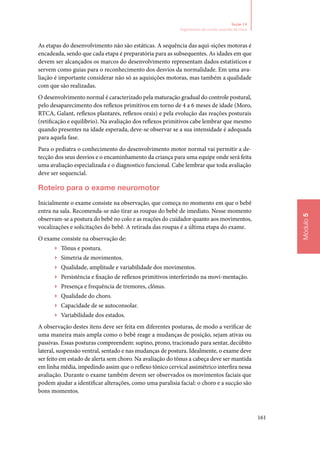 161
Módulo5
Seção 14
Seguimento do recém‑nascido de risco
As etapas do desenvolvimento não são estáticas. A sequência das aqui‑sições motoras é
encadeada, sendo que cada etapa é preparatória para as subsequentes. As idades em que
devem ser alcançados os marcos do desenvolvimento representam dados estatísticos e
servem como guias para o reconhecimento dos desvios da normalidade. Em uma ava‑
liação é importante considerar não só as aquisições motoras, mas também a qualidade
com que são realizadas.
O desenvolvimento normal é caracterizado pela maturação gradual do controle postural,
pelo desaparecimento dos reflexos primitivos em torno de 4 a 6 meses de idade (Moro,
RTCA, Galant, reflexos plantares, reflexos orais) e pela evolução das reações posturais
(retificação e equilíbrio). Na avaliação dos reflexos primitivos cabe lembrar que mesmo
quando presentes na idade esperada, deve‑se observar se a sua intensidade é adequada
para aquela fase.
Para o pediatra o conhecimento do desenvolvimento motor normal vai permitir a de‑
tecção dos seus desvios e o encaminhamento da criança para uma equipe onde será feita
uma avaliação especializada e o diagnostico funcional. Cabe lembrar que toda avaliação
deve ser sequencial.
Roteiro para o exame neuromotor
Inicialmente o exame consiste na observação, que começa no momento em que o bebê
entra na sala. Recomenda‑se não tirar as roupas do bebê de imediato. Nesse momento
observam‑se a postura do bebê no colo e as reações do cuidador quanto aos movimentos,
vocalizações e solicitações do bebê. A retirada das roupas é a última etapa do exame.
O exame consiste na observação de:
▶▶ Tônus e postura.
▶▶ Simetria de movimentos.
▶▶ Qualidade, amplitude e variabilidade dos movimentos.
▶▶ Persistência e fixação de reflexos primitivos interferindo na movi‑mentação.
▶▶ Presença e frequência de tremores, clônus.
▶▶ Qualidade do choro.
▶▶ Capacidade de se autoconsolar.
▶▶ Variabilidade dos estados.
A observação destes itens deve ser feita em diferentes posturas, de modo a verificar de
uma maneira mais ampla como o bebê reage a mudanças de posição, sejam ativas ou
passivas. Essas posturas compreendem: supino, prono, tracionado para sentar, decúbito
lateral, suspensão ventral, sentado e nas mudanças de postura. Idealmente, o exame deve
ser feito em estado de alerta sem choro. Na avaliação do tônus a cabeça deve ser mantida
em linha média, impedindo assim que o reflexo tônico cervical assimétrico interfira nessa
avaliação. Durante o exame também devem ser observados os movimentos faciais que
podem ajudar a identificar alterações, como uma paralisia facial: o choro e a sucção são
bons momentos.
 