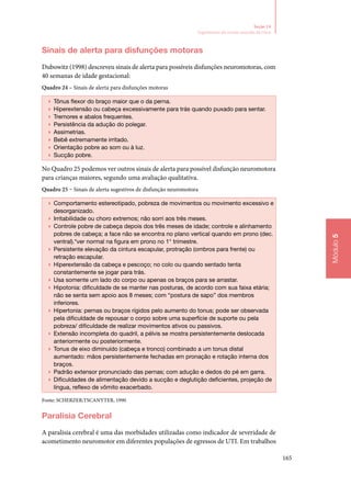 165
Módulo5
Seção 14
Seguimento do recém‑nascido de risco
Sinais de alerta para disfunções motoras
Dubowitz (1998) descreveu sinais de alerta para possíveis disfunções neuromotoras, com
40 semanas de idade gestacional:
Quadro 24 – Sinais de alerta para disfunções motoras
▶▶ Tônus flexor do braço maior que o da perna.
▶▶ Hiperextensão ou cabeça excessivamente para trás quando puxado para sentar.
▶▶ Tremores e abalos frequentes.
▶▶ Persistência da adução do polegar.
▶▶ Assimetrias.
▶▶ Bebê extremamente irritado.
▶▶ Orientação pobre ao som ou à luz.
▶▶ Sucção pobre.
No Quadro 25 podemos ver outros sinais de alerta para possível disfunção neuromotora
para crianças maiores, segundo uma avaliação qualitativa.
Quadro 25 – Sinais de alerta sugestivos de disfunção neuromotora
▶▶ Comportamento estereotipado, pobreza de movimentos ou movimento excessivo e
desorganizado.
▶▶ Irritabilidade ou choro extremos; não sorri aos três meses.
▶▶ Controle pobre de cabeça depois dos três meses de idade; controle e alinhamento
pobres de cabeça; a face não se encontra no plano vertical quando em prono (dec.
ventral).*ver normal na figura em prono no 1° trimestre.
▶▶ Persistente elevação da cintura escapular, protração (ombros para frente) ou
retração escapular.
▶▶ Hiperextensão da cabeça e pescoço; no colo ou quando sentado tenta
constantemente se jogar para trás.
▶▶ Usa somente um lado do corpo ou apenas os braços para se arrastar.
▶▶ Hipotonia: dificuldade de se manter nas posturas, de acordo com sua faixa etária;
não se senta sem apoio aos 8 meses; com “postura de sapo” dos membros
inferiores.
▶▶ Hipertonia: pernas ou braços rígidos pelo aumento do tonus; pode ser observada
pela dificuldade de repousar o corpo sobre uma superfície de suporte ou pela
pobreza/ dificuldade de realizar movimentos ativos ou passivos.
▶▶ Extensão incompleta do quadril, a pélvis se mostra persistentemente deslocada
anteriormente ou posteriormente.
▶▶ Tonus de eixo diminuído (cabeça e tronco) combinado a um tonus distal
aumentado: mãos persistentemente fechadas em pronação e rotação interna dos
braços.
▶▶ Padrão extensor pronunciado das pernas; com adução e dedos do pé em garra.
▶▶ Dificuldades de alimentação devido a sucção e deglutição deficientes, projeção de
língua, reflexo de vômito exacerbado.
Fonte: SCHERZER;TSCANYTER, 1990
Paralisia Cerebral
A paralisia cerebral é uma das morbidades utilizadas como indicador de severidade de
acometimento neuromotor em diferentes populações de egressos de UTI. Em trabalhos
 