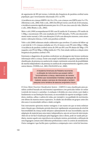 166
Ministério da Saúde
Atenção Humanizada ao Recém-Nascido de Baixo Peso: Método Canguru
Módulo5
de seguimento de RN pré‑termo, é referida alta frequência de paralisia cerebral nesta
população, que é inversamente relacionada à IG e ao PN.
A incidência em crianças MBPN é de 10 a 15%, e em crianças com EBPN entre 9 a 17%.
(Mirmiran e cols., 2004; Vohr e cols., 2005) Em RN pré‑termo com IG de 25/26 semanas,
a incidência aumenta significativamente para 16 a 21% aos cinco anos de vida. (Marlow
e cols., 2006; Bhutta e cols., 2002).
Meio e cols (1999) acompanharam 83 RN com IG média de 32 semanas e PN médio de
1.500g, e encontraram 18% com resultados de USTF alterados, 75,9% com desenvolvi‑
mento motor normal, e 24% com alterações (15,6% com alterações menores, como atraso
motor e alterações tônicas, e 8,4% com paralisia cerebral).
Vohr e cols (2000) relataram estudo colaborativo que envolveu 12 centros de follow‑up
e um total de 1.151 crianças avaliadas aos 18 a 22 meses e com PN entre 400g e 1.000g.
A incidência de paralisia cerebral variou de 29% nos RN com PN abaixo de 500g a 15%
naqueles com PN de 900g a 1.000g (média de 17%). Este estudo ratificou a relação entre
frequência de paralisia cerebral e PN.
Entretanto o diagnóstico de paralisia cerebral por ser abrangente não fornece nenhuma
informação sobre a criança. Existe uma ampla variabilidade no quadro, dependendo da
classificação, da presença ou ausência de compro‑metimento sensorial; da possibilidade
de marcha independente e da presença ou ausência de comprometimento cognitivo, entre
outros fatores. (Vohr et al., 2005; Palisano et al., 2000).
A Academia Americana de Pediatria recomenda
a utilização de instrumentos que possam definir
funcionalmente a criança, relacionando de maneira
mais direta suas necessidades imediatas: adaptação de
material, acesso a serviços de intervenção e também
pesquisa como tentativa de associar prognóstico futuro.
O Gross Motor Function Classification System – GMFCS é uma classificação para pa‑
ralisia cerebral baseada em movimentos espontâneos com particular ênfase no sentar
(controle do tronco) e caminhar. A avaliação é dividida em cinco níveis e por idade e
fundamenta‑se nas limitações funcionais, na necessidade de suporte tecnológico (anda‑
dores, muletas, calhas e cadeira de rodas, por exemplo) e na qualidade do movimento,
este último de maneira menos expressiva. As idades são divididas em grupos: antes dos
dois anos é recomendado utilizar a idade corrigida.
Este instrumento apresenta muitas vantagens: é um exame em que se tenta enfatizar
mais a função que a limitação; permite descrever rapidamente um panorama do nível de
funcionalidade da criança sendo útil para o planejamento de suas necessidades, seja em
adaptação de material para uma maior independência, seja em serviços de intervenção.
Além de ser de fácil visualização pela linguagem clara e direta, pode ser usada pelo pe‑
diatra, mesmo aquele sem experiência em avaliação motora, permitindo a utilização de
uma linguagem comum entre diferentes profissionais e entre os centros de atendimento.
Outra vantagem é que facilita para o pediatra a comparação com o nível de funciona‑
 