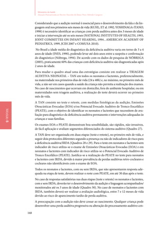 168
Ministério da Saúde
Atenção Humanizada ao Recém-Nascido de Baixo Peso: Método Canguru
Módulo5
Considerando que a audição normal é essencial para o desenvolvimento da fala e da lin‑
guagem oral nos primeiros seis meses de vida (KUHL, ET al. 1992, YOSHINAGA‑ITANO,
1998) é necessário identificar as crianças com perda auditiva antes dos 3 meses de idade
e iniciar a intervenção até os seis meses (NATIONAL INSTITUTES OF HEALTH, 1993,
JOINT COMMITTEE ON INFANT HEARING, 1994 , AMERICAN ACADEMY OF
PEDIATRICS, 1999, JCIH 2007 e COMUSA 2010).
No Brasil a idade média do diagnóstico da deficiência auditiva varia em torno de 3 a 4
anos de idade (INES, 1990), podendo levar até dois anos entre a suspeita e confirmação
do diagnóstico (Nóbrega, 1994). De acordo com os dados de pesquisa de NÓBREGA
(2005), praticamente 60% das crianças com deficiência auditiva são diagnosticadas após
2 anos de idade.
Para mudar o quadro atual uma das estratégias consiste em realizar a TRIAGEM
AUDITIVA NEONATAL – TAN em todos os neonatos e lactentes, preferencialmente,
na maternidade nos primeiros dias de vida (24 a 48h) e, no máximo, no primeiro mês de
vida, a não ser em casos quando a saúde da criança não permita a realização dos exames.
No caso de nascimentos que ocorram em domicílio, fora do ambiente hospitalar, ou em
maternidades sem triagem auditiva, a realização do teste deverá ocorrer no primeiro
mês de vida.
A TAN consiste no teste e reteste, com medidas fisiológicas da audição, Emissões
Otoacústicas Evocadas (EOA) e/ou Potencial Evocado Auditivo de Tronco Encefálico
(PEATE), com o objetivo de identificar os neonatos e lactentes que necessitem de ava‑
liação para diagnóstico da deficiência auditiva permanente e intervenções adequadas às
crianças e suas famílias.
Os exames EOA e PEATE demonstram boa sensibilidade, são rápidos, não invasivos,
de fácil aplicação e avaliam segmentos diferenciados do sistema auditivo (Quadro 27).
A TAN deve ser organizada em duas etapas (teste e reteste), no primeiro mês de vida, e
seguir dois protocolos diferentes segundo a presença ou não de indicadores de risco para
a deficiência auditiva/IRDA (Quadros 28 e 29). Para o teste em neonatos e lactentes sem
indicador de risco utiliza‑se o exame de Emissões Otoacústicas Evocadas (EOA) e em
neonatos e lactentes com indicador de risco utiliza‑se o Potencial Evocado Auditivo de
Tronco Encefálico (PEATE). Justifica‑se a realização do PEATE no teste para neonatos
e lactentes com IRDA, devido à maior prevalência de perdas auditivas retro‑cocleares e
cocleares não identificáveis com o exame de EOA.
Todos os neonatos e lactentes, com ou sem IRDA, que não apresentarem resposta ade‑
quada na etapa de teste, devem realizar o reste com PEATE, em até 30 dias após o teste.
No caso de respostas satisfatórias nas duas etapas (teste e reteste) os neonatos e lactentes,
com e sem IRDA, deverão ter o desenvolvimento da audição e linguagem acompanhados/
monitorados até os 3 anos de idade (Quadro 30). No caso de neonatos e lactentes com
IRDA, também deverá ser realizar a avaliação audiológica, entre 7 e 12 meses de vida
devido ao risco de aparecimento tardio de perda auditiva.
A preocupação com a audição não deve cessar ao nascimento. Qualquer criança pode
desenvolver uma perda auditiva progressiva ou alteração do processamento auditivo cen‑
 