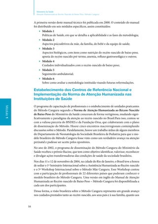 16
Ministério da Saúde
Atenção Humanizada ao Recém-Nascido de Baixo Peso: Método Canguru
Módulo1
A primeira versão deste manual técnico foi publicada em 2000. O conteúdo do manual
foi distribuído em seis módulos específicos, assim constituídos:
▶▶ Módulo 1
Políticas de Saúde, em que se detalha a aplicabilidade e as fases da metodologia;
▶▶ Módulo 2
Aspectos psicoafetivos da mãe, da família, do bebê e da equipe de saúde;
▶▶ Módulo 3
Aspectos biológicos, com itens como nutrição do recém‑nascido de baixo peso,
apneia do recém‑­nascido pré‑termo, anemia, refluxo gastroesofágico e outros;
▶▶ Módulo 4
Cuidados individualizados com o recém‑nascido de baixo peso;
▶▶ Módulo 5
Seguimento ambulatorial;
▶▶ Módulo 6
Sobre como avaliar a metodologia instituída visando futuras reformulações.
Estabelecimento dos Centros de Referência Nacional e
Implementação da Norma de Atenção Humanizada nas
Instituições de Saúde
O programa de capacitação de profissionais e o estabelecimento de unidades praticantes
do Método Canguru segundo a Norma de Atenção Humanizada ao Récem‑Nascido
de Baixo Peso do Ministério da Saúde cresceram de forma vertiginosa, mudando signi‑
ficativamente o paradigma da atenção ao recém‑nascido no Brasil.Para isso, contou‑se
com a valiosa parceria do BNDES e da Fundação Orsa, que colaboraram com o plano
de disseminação do Método. Houve cinco encontros macrorregionais contemplando
discussões sobre o Método. Paralelamente, houve um trabalho árduo de alguns membros
do Departamento de Neonatologia da Sociedade Brasileira de Pediatria para que o mo‑
delo brasileiro do Método Canguru fosse visto como um verdadeiro avanço na atenção
perinatal e pudesse ser aceito pelos opositores.
No ano de 2002, o programa de disseminação do Método Canguru do Ministério da
Saúde recebeu o prêmio Racine, que tem como objetivo identificar, valorizar, reconhecer
e divulgar ações transformadoras das condições de saúde da sociedade brasileira.
Nos dias 11 e 12 de novembro de 2004, na cidade do Rio de Janeiro, o Brasil teve a honra
de sediar o 1º Seminário Internacional sobre a Assistência Humanizada ao Recém‑nascido
e o 5º Workshop Internacional sobre o Método Mãe Canguru. Esse Workshop contou
com a participação de profissionais de 22 diferentes países que puderam conhecer o
modelo brasileiro do Método Canguru. Uma versão em inglês do Manual de Atenção
Humanizada ao Recém‑nascido de Baixo Peso – Método Canguru foi disponibilizada a
cada um dos participantes.
Dessa forma, a visão brasileira sobre o Método Canguru representa um grande avanço
nos cuidados prestados tanto ao recém‑nascido, aos seus pais e à sua família, quanto aos
 