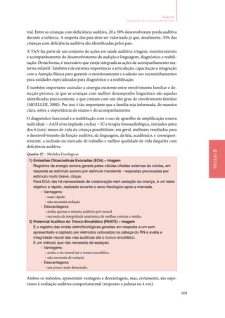 169
Módulo5
Seção 14
Seguimento do recém‑nascido de risco
tral. Entre as crianças com deficiência auditiva, 20 a 30% desenvolveram perda auditiva
durante a infância. A suspeita dos pais deve ser valorizada já que, atualmente, 70% das
crianças com deficiência auditiva são identificadas pelos pais.
A TAN faz parte de um conjunto de ações em saúde auditiva: triagem, monitoramento
e acompanhamento do desenvolvimento da audição e linguagem, diagnóstico e reabili‑
tação. Desta forma, é necessário que esteja integrada as ações de acompanhamento ma‑
terno‑infantil. Também é de extrema importância a articulação, capacitação e integração
com a Atenção Básica para garantir o monitoramento e a adesão aos encaminhamentos
para unidades especializadas para diagnóstico e a reabilitação.
É também importante assinalar a sinergia existente entre envolvimento familiar e de‑
tecção precoce, já que as crianças com melhor desempenho linguístico são aquelas
identificadas precocemente, e que contam com um alto grau de envolvimento familiar
(MOELLER, 2000). Por isso é tão importante que a família seja informada, de maneira
clara, sobre a importância do exame e do acompanhamento.
O diagnóstico funcional e a reabilitação com o uso de aparelho de amplificação sonora
individual – AASI e/ou implante coclear – IC e terapia fonoaudiológica, iniciados antes
dos 6 (seis) meses de vida da criança possibilitam, em geral, melhores resultados para
o desenvolvimento da função auditiva, da linguagem, da fala, acadêmico, e consequen‑
temente, a inclusão no mercado de trabalho e melhor qualidade de vida daqueles com
deficiência auditiva.
Quadro 27 – Medidas Fisiológicas
1)	Emissões Otoacústicas Evocadas (EOA) – triagem
Registros da energia sonora gerada pelas células ciliadas externas da cóclea, em
resposta ao estímulo sonoro por estímulo transiente ‑ respostas provocadas por
estímulo muito breve, clique.
Para EOA não há necessidade de colaboração nem sedação da criança, é um teste
objetivo e rápido, realizado durante o sono fisiológico após a mamada.
▶▶ Vantagens:
»»mais rápido
»»não necessita sedação
▶▶ Desvantagens:
»»avalia apenas o sistema auditivo pré‑neural
»»necessita de integridade anatômica de orelhas externa e média.
2)	Potencial Auditivo do Tronco Encefálico (PEATE) – triagem
é o registro das ondas eletrofisiológicas geradas em resposta a um som
apresentado e captado por eletrodos colocados na cabeça do RN e avalia a
integridade neural das vias auditivas até o tronco encefálico.
É um método que não necessita de sedação.
▶▶ Vantagens:
»»avalia a via neural até o tronco encefálico
»»não necessita de sedação
▶▶ Desvantagens:
»»um pouco mais demorado.
Ambos os métodos, apresentam vantagens e desvantagens, mas, certamente, são supe‑
riores à avaliação auditiva comportamental (respostas a palmas ou à voz).
 