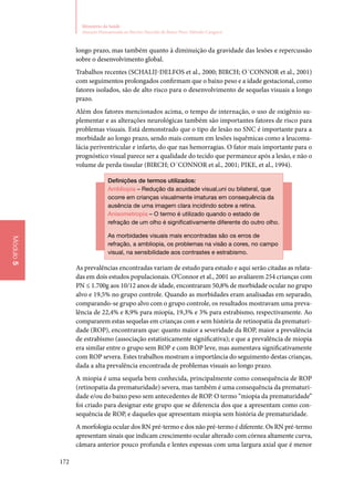 172
Ministério da Saúde
Atenção Humanizada ao Recém-Nascido de Baixo Peso: Método Canguru
Módulo5
longo prazo, mas também quanto à diminuição da gravidade das lesões e repercussão
sobre o desenvolvimento global.
Trabalhos recentes (Schalij‑Delfos et al., 2000; BIRCH; O´CONNOR et al., 2001)
com seguimentos prolongados confirmam que o baixo peso e a idade gestacional, como
fatores isolados, são de alto risco para o desenvolvimento de sequelas visuais a longo
prazo.
Além dos fatores mencionados acima, o tempo de internação, o uso de oxigênio su‑
plementar e as alterações neurológicas também são importantes fatores de risco para
problemas visuais. Está demonstrado que o tipo de lesão no SNC é importante para a
morbidade ao longo prazo, sendo mais comum em lesões isquêmicas como a leucoma‑
lácia periventricular e infarto, do que nas hemorragias. O fator mais importante para o
prognóstico visual parece ser a qualidade do tecido que permanece após a lesão, e não o
volume de perda tissular (BIRCH; O´CONNOR et al., 2001; Pike, et al., 1994).
Definições de termos utilizados:
Ambliopia – Redução da acuidade visual,uni ou bilateral, que
ocorre em crianças visualmente imaturas em consequência da
ausência de uma imagem clara incidindo sobre a retina.
Anisometropia – O termo é utilizado quando o estado de
refração de um olho é significativamente diferente do outro olho.
As morbidades visuais mais encontradas são os erros de
refração, a ambliopia, os problemas na visão a cores, no campo
visual, na sensibilidade aos contrastes e estrabismo.
As prevalências encontradas variam de estudo para estudo e aqui serão citadas as relata‑
das em dois estudos populacionais. O’Connor et al., 2001 ao avaliarem 254 crianças com
PN ≤ 1.700g aos 10/12 anos de idade, encontraram 50,8% de morbidade ocular no grupo
alvo e 19,5% no grupo controle. Quando as morbidades eram analisadas em separado,
comparando‑se grupo alvo com o grupo controle, os resultados mostravam uma preva‑
lência de 22,4% e 8,9% para miopia, 19,3% e 3% para estrabismo, respectivamente. Ao
compararem estas sequelas em crianças com e sem história de retinopatia da prematuri‑
dade (ROP), encontraram que: quanto maior a severidade da ROP, maior a prevalência
de estrabismo (associação estatisticamente significativa); e que a prevalência de miopia
era similar entre o grupo sem ROP e com ROP leve, mas aumentava significativamente
com ROP severa. Estes trabalhos mostram a importância do seguimento destas crianças,
dada a alta prevalência encontrada de problemas visuais ao longo prazo.
A miopia é uma sequela bem conhecida, principalmente como consequência de ROP
(retinopatia da prematuridade) severa, mas também é uma consequência da prematuri‑
dade e/ou do baixo peso sem antecedentes de ROP. O termo “miopia da prematuridade”
foi criado para designar este grupo que se diferencia dos que a apresentam como con‑
sequência de ROP, e daqueles que apresentam miopia sem história de prematuridade.
A morfologia ocular dos RN pré‑termo e dos não pré‑termo é diferente. Os RN pré‑termo
apresentam sinais que indicam crescimento ocular alterado com córnea altamente curva,
câmara anterior pouco profunda e lentes espessas com uma largura axial que é menor
 