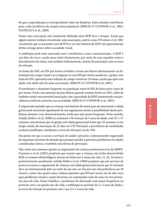 173
Módulo5
Seção 14
Seguimento do recém‑nascido de risco
do que a esperada para o correspondente valor em dioptrias. Estes achados contribuem
para a alta incidência de miopia nesta população (BIRCH; O´CONNOR et al., 2001;
Fledelius et al., 2000).
Existe uma associação não totalmente definida entre ROP leve e miopia. Ainda que
alguns autores tenham encontrado uma associação, outros como O’Connor et al, 2001
concluíram que os pacientes com ROP leve ou sem história de ROP não apresentaram
efeitos a longo prazo sobre a acuidade visual.
A ambliopia pode estar associada com o estrabismo e com a anisometropia. A ROP é
um fator de risco e pode atuar tanto diretamente, por meio de suas sequelas como o
descolamento de retina, mas também indiretamente, através da associação com os erros
de refração.
As lesões do SNC em RN pré‑termo ou bebês a termo são fatores determinantes na di‑
minuição do campo visual e ao comparar‑se com RN pré‑termo saudáveis, o grupo com
lesão do SNC apresenta uma redução do campo visual aos 18 meses, sendo que após esta
idade, este efeito não foi mais encontrado. (BIRCH; O´CONNOR et al., 2001)
O estrabismo é altamente frequente na população tanto de RN de baixo peso como de
pré‑termo. Existe um aumento da prevalência quando existem lesões no SNC, além de
também existir uma provável associação com a gravidade da ROP, aumentando sua pre‑
valência conforme aumenta sua severidade. (BIRCH; O´CONNOR et al., 2001).
É importante assinalar que as crianças com história de maior peso de nascimento e idade
gestacional necessitam igualmente de um seguimento atento à possibilidade destes pro‑
blemas durante o seu desenvolvimento, ainda que seja menos frequente. Neste sentido,
Schalij‑Delfos e et al. (2000) ao avaliarem 130 crianças de 5 anos de idade, com IG ≤ 37
semanas, encontraram que no grupo com idade gestacional maior que 32 semanas e com
tempo médio de internação de 22 dias em UTI Neonatal, a prevalência de morbidades
oculares (ambliopia, estrabismo e erros de refração) era de 10%.
Em países em que o acesso a serviços de saúde é precário, o planejamento organizado
de esquemas mínimos de atenção que possam atender a prováveis problemas em idades
consideradas chaves, é também uma forma de prevenção.
Não existe um consenso quanto ao seguimento de crianças prematuras e/ou de MBPN.
Graziano e et al. (2005) propõem que mesmo que a criança não tenha desenvolvido
ROP, os exames oftalmológicos devem ser feitos aos 6 meses de vida, 12, 18, 24 meses e
posteriormente anualmente. Schalij‑Delfos e et al. (2000) propõem que em serviços de
poucos recursos, o seguimento de crianças com idade gestacional menor que 32 semanas
deve ser minimamente feito ao redor de um ano, no terceiro ano (de preferência aos 30
meses), e antes dos quatro anos, embora apontem que RN pré‑termo são de alto risco
para problemas visuais e assim deveriam ser examinados mais de uma vez nos primei‑
ros anos de vida. Neste trabalho o estrabismo foi detectado com maior frequência no
primeiro ano e no quinto ano de vida; a ambliopia no período de 2 a 3 anos de idade e
os erros de refração no primeiro ano e aos 2,5 e 5 anos de vida.
 