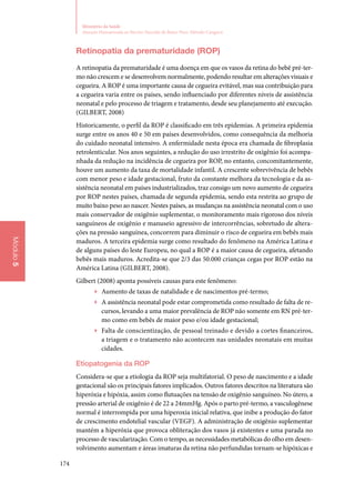 174
Ministério da Saúde
Atenção Humanizada ao Recém-Nascido de Baixo Peso: Método Canguru
Módulo5
Retinopatia da prematuridade (ROP)
A retinopatia da prematuridade é uma doença em que os vasos da retina do bebê pré‑ter‑
mo não crescem e se desenvolvem normalmente, podendo resultar em alterações visuais e
cegueira. A ROP é uma importante causa de cegueira evitável, mas sua contribuição para
a cegueira varia entre os países, sendo influenciado por diferentes níveis de assistência
neonatal e pelo processo de triagem e tratamento, desde seu planejamento até execução.
(Gilbert, 2008)
Historicamente, o perfil da ROP é classificado em três epidemias. A primeira epidemia
surge entre os anos 40 e 50 em países desenvolvidos, como consequência da melhoria
do cuidado neonatal intensivo. A enfermidade nesta época era chamada de fibroplasia
retrolenticular. Nos anos seguintes, a redução do uso irrestrito de oxigênio foi acompa‑
nhada da redução na incidência de cegueira por ROP, no entanto, concomitantemente,
houve um aumento da taxa de mortalidade infantil. A crescente sobrevivência de bebês
com menor peso e idade gestacional, fruto da constante melhora da tecnologia e da as‑
sistência neonatal em países industrializados, traz consigo um novo aumento de cegueira
por ROP nestes países, chamada de segunda epidemia, sendo esta restrita ao grupo de
muito baixo peso ao nascer. Nestes países, as mudanças na assistência neonatal com o uso
mais conservador de oxigênio suplementar, o monitoramento mais rigoroso dos níveis
sanguíneos de oxigênio e manuseio agressivo de intercorrências, sobretudo de altera‑
ções na pressão sanguínea, concorrem para diminuir o risco de cegueira em bebês mais
maduros. A terceira epidemia surge como resultado do fenômeno na América Latina e
de alguns países do leste Europeu, no qual a ROP é a maior causa de cegueira, afetando
bebês mais maduros. Acredita‑se que 2/3 das 50.000 crianças cegas por ROP estão na
América Latina (Gilbert, 2008).
Gilbert (2008) aponta possíveis causas para este fenômeno:
▶▶ Aumento de taxas de natalidade e de nascimentos pré‑termo;
▶▶ A assistência neonatal pode estar comprometida como resultado de falta de re‑
cursos, levando a uma maior prevalência de ROP não somente em RN pré‑ter‑
mo como em bebês de maior peso e/ou idade gestacional;
▶▶ Falta de conscientização, de pessoal treinado e devido a cortes financeiros,
a triagem e o tratamento não acontecem nas unidades neonatais em muitas
cidades.
Etiopatogenia da ROP
Considera‑se que a etiologia da ROP seja multifatorial. O peso de nascimento e a idade
gestacional são os principais fatores implicados. Outros fatores descritos na literatura são
hiperóxia e hipóxia, assim como flutuações na tensão de oxigênio sanguíneo. No útero, a
pressão arterial de oxigênio é de 22 a 24mmHg. Após o parto pré‑termo, a vasculogênese
normal é interrompida por uma hiperoxia inicial relativa, que inibe a produção do fator
de crescimento endotelial vascular (VEGF). A administração de oxigênio suplementar
mantém a hiperóxia que provoca obliteração dos vasos já existentes e uma parada no
processo de vascularização. Com o tempo, as necessidades metabólicas do olho em desen‑
volvimento aumentam e áreas imaturas da retina não perfundidas tornam‑se hipóxicas e
 