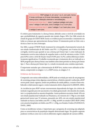 176
Ministério da Saúde
Atenção Humanizada ao Recém-Nascido de Baixo Peso: Método Canguru
Módulo5
Doença limiar: ROP estágio 3, em zona 1 ou 2, com pelo menos
5 horas contínuas ou 8 horas intercaladas, na presença de
doença plus ( dilatação arteriolar e venodilatação).
Doença pré‑limiar tipo 1: zona 1 qualquer estágio com plus,
zona 1 estágio 3 sem plus, zona 2 estágio 2 ou 3 com plus.
Doença pré‑limiar tipo 2: zona 1 estágio 1 ou 2 sem plus, zona
2 estágio 3 sem plus.
O critério para tratamento é a doença limiar, definido como o nível de severidade em
que a probabilidade de cegueira quando não tratado chega a 50%. Em 1988, através do
estudo do grupo de CRYO‑ROP, reuniu‑se evidência para recomendar o tratamento em
todas as crianças que apresentavam doença limiar. O tratamento pode ser feito com a
técnica a laser ou com crioterapia.
Em 2004, o grupo ETROP (Early treatment for retinopathy of prematurity) através de
um estudo randomizado de 401 bebês com PN ≤ 1.250 gramas, aos 9 meses de idade
corrigida, mostrou que quando se usa a doença pré‑limiar tipo 1 como indicação de
tratamento ocorria uma redução de sequelas tanto a nível de estrutura ocular (15,6%
para 0,9%) como a nível de função visual (19,8% para 14,3%), ambas diferenças estatis‑
ticamente significativas. O trabalho recomenda que o tratamento deve ser indicado se a
ROP progride para doença limiar, mas também antes deste período na doença pré‑limiar
tipo 1. Para a doença pré‑limiar tipo 2, o estudo recomenda uma conduta expectante.
É importante assinalar que a denominação de ROP leve, muitas vezes utilizada na lite‑
ratura, compreende os estágios 1 e 2, e ROP severa, os estágios 3–5.
Critérios de Screening	
Comparado com outras enfermidades, a ROP pode ser evitada por meio de um programa
de screening, porque reúne algumas características: a história natural é conhecida; a ROP
severa pode causar cegueira, sendo um problema de saúde pública, o exame é bem esta‑
belecido e relativamente seguro e existe tratamento efetivo disponível (LARSSON, 2004).
As incidências para ROP variam enormemente dependendo do lugar, do critério de
inclusão (segundo peso de nascimento e/ou idade gestacional) e do desenho do estudo,
isto é, se populacional ou amostra hospitalar. Assim podemos encontrar desde 10% em
um estudo populacional realizado na Dinamarca, em menores de 1.750g ou com idade
gestacional menor que 32 semanas, passando por 40%, em um estudo populacional
realizado na Suécia com bebês com PN ≤ 1.500g, até 66% no estudo CRYO‑ROP (1994)
com amostra hospitalar em bebês com PN ≤ 1.250g, nos Estados Unidos (Fledelius;
Dahl, 2000).
Como as incidências variam, é importante que o programa de screening seja adaptado
para as características da população daquele determinado lugar. No quadro seguinte
podemos verificar como isso se dá em diferentes regiões adaptado de Larsson (2004).
 