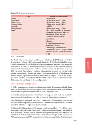 177
Módulo5
Seção 14
Seguimento do recém‑nascido de risco
Quadro 31 – Programa de Screening
País Critério (s) de Screening
Suécia ≤ 32 semanas
Dinamarca  32 semanas e/ou  1.750g
Reino Unido ≤ 31 semanas e/ou ≤ 1.500g
Estados Unidos ≤ 28 semanas e/ou 1.500g
Canadá ≤ 1.200g
Nova Zelândia  31 semanas e/ou ≤ 1.250g.
Brasil* PN  1.500g e/ou IG  32 semanas;
Considerar o exame em RNs com
presença de fatores de risco:
i. Síndrome do desconforto
respiratório;
ii. Sepse;
iii. Transfusões sanguíneas;
iv. Gestação múltipla;
v. Hemorragia intraventricular
Argentina ≤ 32 semanas e/ou  1500g ou bebês
pré‑termo maiores com requerimento
de O2
Fonte: LARSSON 2004
No Brasil, estas normas foram acordadas no I Workshop de ROP, entre a Sociedade
Brasileira de Pediatria (SBP), a Sociedade Brasileira de Oftalmologia Pediátrica e o
Conselho Brasileiro de Oftalmologia. O primeiro exame é realizado entre a quarta e
sexta semana de vida, e os exames subsequentes, a cada uma ou duas semanas, segundo
o encontrado no exame anterior, podendo a revisão ser em três dias como no caso da
ROP pré‑limiar. A reavaliação é realizada até que a retina complete sua vascularização,
quando o seguimento é feito em seis meses. O grupo de trabalho de ROP indica o trata‑
mento cirúrgico segundo as recomendações recentes do grupo ETROP, ou seja, doença
pré‑limiar tipo I ou doença limiar. O site da SBP fornece todas as informações sobre
ROP, sendo disponível através de www.sbp.com.br.
Consequências a longo prazo
A ROP é uma doença evitável. A gravidade das sequelas depende da qualidade da as‑
sistência neonatal, do screening, do seguimento e tratamento, da conscientização e do
treinamento dos profissionais existentes no local e do público alvo.
O entendimento deste conceito é importante, porque pode‑se ter melhores resultados
quanto mais eficientes formos, em todas as etapas do diagnóstico e tratamento.
Os trabalhos publicados desde 2001 sobre a evolução da ROP aos 10 anos vêm trazendo
luz sobre o tema da prevenção, e reafirmando a importância do tratamento e de proto‑
colos bem definidos e adaptados à realidade local.
Msall et al. (2000) ao avaliarem 255 crianças com 5 anos de idade e PN ≤ 1250g prove‑
nientes de 23 centros (estudo CRYO‑ROP), encontraram que conforme a severidade da
ROP aumentava , maiores eram as prevalências de problemas associados. Quando não
havia história de ROP em nenhum exame, a prevalência de incapacidades severas era de
3,7%, aumentando para 19,7% quando havia história de doença limiar. As crianças com
 