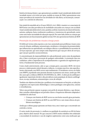 178
Ministério da Saúde
Atenção Humanizada ao Recém-Nascido de Baixo Peso: Método Canguru
Módulo5
história de doença limiar e que apresentavam acuidade visual considerada desfavorável
(acuidade menor a 6,4 ciclos por grau, medida no exame de Teller) apresentavam uma
maior prevalência de transtornos nas atividades de vida diária, na locomoção, comuni‑
cação e no controle de esfíncteres.
Este estudo foi estendido até os 10 anos (Msall et al., 2004) e manteve‑se a associação de
ROP limiar com altas prevalências de morbidades associadas em crianças com acuidade
visual considerada desfavorável como: paralisia cerebral, transtornos do desenvolvimento,
autismo, epilepsia, baixo rendimento acadêmico e transtornos de aprendizado, assim
como uma maior necessidade de educação especial. Por outro lado, dentre as crianças que
apresentavam um funcionamento global normal, 92% não apresentavam história de ROP.
Prevenção de problemas visuais a longo prazo
Os bebês pré‑termo estão expostos a um risco aumentado para problemas visuais como
erros de refração, ambliopia, anisometropia, estrabismo e retinopatia da prematuridade,
que influenciam seu aprendizado, sua indepen‑dência e a possibilidade de necessitar de
serviços especiais, que nem sempre estão disponíveis quer seja por oferta de serviços,
quer seja por questões socioeconômicas.
A conscientização da responsabilidade de cada profissional, assim como da população
alvo, é fator crucial para a prevenção de qualquer enfermidade. A orientação clara aos
cuidadores, sobre a importância do acompanhamento e a garantia do seguimento pos‑
terior, é fundamental neste processo.
Como citado anteriormente, sabe‑se que a miopia grave, associada à ROP, é de início
precoce e relativamente estável durante a infância, e a miopia mais leve, não especifica‑
mente relacionada com ROP, ocorre mais tardiamente. O estrabismo ocorre em bebês
com MBPN, já podendo estar presente durante os primeiros seis meses, sendo que 50%
dos casos após a infância (BIRCH; O’CONNOR et al., 2001). A detecção da ambliopia é
igualmente importante devido à alta prevalência nesta população de fatores ambliogê‑
nicos, ou seja, estrabismo, anisometropia e erros de refração.
Também são objetivos de detecção e profilaxia e/ou tratamento no berçário, as infecções
congênitas com repercussão oftalmológica e outras patologias como glaucoma, catarata
e retinoblastoma.
Talvez seja pertinente separar os grupos com perfis de atenção distintos, e que deman‑
dam consultas oftalmológicas em períodos chaves e frequências diferentes adaptadas à
realidade de cada local:
▶▶ Crianças com história de ROP severa ou com lesões neuroló‑gicas perinatais;
▶▶ Crianças sem história de ROP ou com ROP leve e sem sinais clínicos de pro‑
blemas neurológicos.
Ainda que o último grupo apresente um baixo risco, este é maior que o encontrado nos
controles a termo.
O outro modo de prevenção é a melhora na qualidade da assistência ao RN de baixo
peso, objetivo deste manual. No que concerne à ROP, muitos trabalhos têm enfatizado
a necessidade de monitorar o uso do oxigênio suplementar como uma medicação que
 