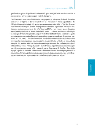 17
Módulo1
Seção 1
O Método Canguru no Contexto das Políticas de Saúde
profissionais que se ocupam dessa nobre tarefa, pois esses precisam ser cuidados com o
mesmo zelo e fervor propostos pelo Método Canguru.
Tendo em vista a necessidade de avaliar essa proposta, o Ministério da Saúde financiou
um estudo comparando dezesseis unidades que possuíam ou não a segunda fase do
Método Canguru, incluindo 985 recém‑nascidos pesando entre 500 e 1.749g. Verificou‑se
que as unidades canguru tiveram desempenho nitidamente superior em relação ao alei‑
tamento materno exclusivo na alta (69,2% versus 23,8%) e aos 3 meses após a alta, além
de menores percentuais de reinternação (9,6% versus 17,1%). Os autores concluíram que
a estratégia de humanização adotada pelo Ministério da Saúde é uma alternativa segura
ao tratamento convencional e uma boa estratégia para a promoção do aleitamento ma‑
terno (LAMY, 2008). Concomitantemente, foi desenvolvido estudo visando observar as
repercussões na competência materna a partir das experiências advindas da metodologia
canguru. Foi possível observar, naquelas mães que participaram dos cuidados com o bebê
utilizando a posição pele a pele, relatos indicativos de experiências de maternalização
surgidos no contato com o bebê e na participação do restante da família e da própria
equipe capazes de sustentar a formação e o desenrolar de uma maternagem prazerosa e
mais eficaz. Portanto, podemos dizer que a metodologia canguru promove o empodera‑
mento materno com repercussões no cuidado e atenção para com o bebê.
 