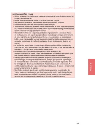 181
Módulo5
Seção 14
Seguimento do recém‑nascido de risco
Recomendações finais:
▶▶ Muitas vezes temos que fracionar o exame em virtude de o bebê mostrar sinais de
cansaço à manipulação.
▶▶ Avaliar desenvolvimento é avaliar o paciente como ser integral.
▶▶ Não transmitir incertezas e ansiedades desnecessárias para a família.
▶▶ Encaminhar com base em um diagnóstico de suspeição.
▶▶ Toda unidade neonatal que atende bebês considerados de risco para alterações no
seu desenvolvimento deve ter um ambulatório especializado no seguimento destes
recém‑nascidos com equipe interdisciplinar.
▶▶ O exame bem feito não é aquele que obedece rigorosamente a todas as etapas
de avaliação, mas sim aquele que percebe os sinais de aproximação e retraimento
do bebê e prioriza as manipulações conforme a necessidade e as respostas do
bebê a essa manipulação. Lembrar que existem oportunidades subsequentes em
consultas posteriores, de melhor investigação de um sinal suspeito durante um
exame.
▶▶ As avaliações sensoriais e motoras foram didaticamente divididas nesta seção,
mas guardam entre si estreita vinculação, podendo o atraso motor, por exemplo, se
dar devido a um problema oftalmológico e vice‑versa.
▶▶ O uso judicioso do encaminhamento é importante ferramenta de
acompa‑nhamento de bebês e deve ser baseado em hipóteses que surgiram quer
nos exames seriados, quer nos resultados laboratoriais e/ou na história.
▶▶ Esta equipe deve funcionar com pediatra, terapeuta ocupacional, fisioterapeuta,
fonoaudiólogo, psicólogo e assistente social, sempre que possível. A presença
do nutricionista deve também ser considerada como prioridade. O pediatra deve
ter formação em desenvolvimento infantil. As consultas devem ser mensais. A
existência de reunião uma vez por semana para discussão de casos é fundamental
para o funcionamento da equipe.
▶▶ Nem todos os bebês que tiveram assistência canguru serão considerados de
“risco” para anormalidades no seu desenvolvimento. Assim, parte desta clientela
pode ser seguida nos ambulatórios de puericultura, enquanto outra parte seria
seguida nos ambulatórios para seguimento de recém‑nascido de risco.
 