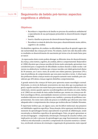 182
Ministério da Saúde
Atenção Humanizada ao Recém-Nascido de Baixo Peso: Método Canguru
Módulo5
Seguimento de bebês pré‑termo: aspectos
cognitivos e afetivos
Objetivos:
▶▶ Reconhecer a importância da família no processo da assistência ambulatorial
e especialmente de sua participação primordial no desenvolvimento integral
do bebê.
▶▶ Inserir a família no processo do desenvolvimento biopsicossocial.
▶▶ Reconhecer os sinais de alerta dos riscos para o desenvolvimento motor, afetivo,
cognitivo e de conduta.
Os distúrbios cognitivos, de conduta e as dificuldades específicas de aprendi‑zagem não
são exclusividade das crianças pré‑termo. No entanto, muito tem sido discutido sobre
os resultados no desenvolvimento do nascimento pré‑termo e/ou de muito baixo peso
ao nascer.
As repercussões deste evento podem abranger as diferentes áreas do desenvolvimento
da criança, como motora, cognitiva, de conduta, afetiva e comportamental. Reijneveld et
al. (2006) discutem que crianças nascidas de forma muito antecipada, apresentam risco
considerável para o surgimento de dificuldades escolares durante a idade escolar e até
mesmo na adolescência. Lembram que crianças nascidas com idade gestacional abaixo
de 30 semanas, aos 5 anos e meio, de acordo com relatos paternos, apresentam 23% a
mais de problemas de comportamento que seus pares nascidos a termo. A observação
dos professores destas crianças mostra um pequeno aumento neste resultado, pois con‑
sideram que 26% destas crianças sugerem distúrbios comportamentais.
A grande maioria das crianças de baixo peso apresenta exame neurológico normal.
Entretanto, os níveis de disfunção neuromotora são mais altos que na população em
geral, e aqueles nascidos com muito baixo peso mostram desempenho inferior em testes
intelectuais, mesmo quando aspectos sociodemográficos são levados em conta. Buttha
et al. (2002) em um estudo de meta‑análise lembram que, mesmo em crianças sem dé‑
ficits neurológicos óbvios, anormalidades menores ocorrem e estas incluem não apenas
resultados inferiores em testes cognitivos mas, também, a presença de problemas com‑
portamentais. Em nosso meio ainda são poucos os trabalhos que oferecem uma visão
adequada sobre o comportamento das crianças que recebem alta nas Unidades Neonatais.
É importante lembrar que, em alguns casos, não há déficit intelectual, mas prejuízos
em habilidades cognitivas específicas. Nessa situação, talvez apareçam interferências no
momento da aprendizagem formal, especialmente no período de alfabetização, sendo
encontrados os distúrbios específicos de aprendizagem. Estes, em geral, apresentam‑se
em área de linguagem – compreensão, estruturação e formação de conceitos verbais, com
implicações em todo o processo de aprendizagem que exige funcionamento cognitivo
verbal ou está relacionado a conceitos e compreensão do raciocínio numérico e aritmé‑
tico, envolvendo estruturas de orientação e organização do pensamento, tanto espacial
Seção 15
 