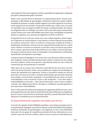 183
Módulo5
Seção 15
Seguimento de bebês pré‑termo: aspectos cognitivos e afetivos
como temporal. Outras preocupações envolvem capacidades de organização e integração
perceptiva e planejamento gráfico visomotor.
Muitas vezes é possível observar alterações no comportamento dessas crianças acom‑
panhando as dificuldades de aprendizagem. Sentimentos depressivos, apatia, inibição,
ansiedade de separação ou ainda condutas negativas, até mesmo agressivas ou extrema‑
mente inquietas são encontrados. É importante lembrar que, muitas vezes, isso pode
ser entendido como um quadro de déficit de atenção com hiperatividade. No entanto,
esse diagnóstico deve ser utilizado com muito critério, pois observação contínua destas
crianças muitas vezes mostra dificuldades atencionais como comorbidades de questões
afetivas ou cognitivas, sem a presença do diagnóstico de DDA ou DDA‑H.
É importante levar em conta que, muitas vezes, uma conduta impulsiva, inclusive agres‑
siva e hiperativa na criança pequena, é uma resposta a vivências depressivas que podem
ser, inclusive, situacionais. Assim, ao receber as crianças para consultas de controle, é
fundamental, inicialmente, conversar com seus responsáveis buscando observar e avaliar
como a família se encontra no momento ou perceber outras ocorrências que podem
levar a criança a apresentar sinais de desconforto em sua conduta. Se houver preocupa‑
ção quanto a presença de tais sinais é recomendado o encaminhamento a profissionais
especializados (neuropediatra e psicólogo).
A própria ausência da linguagem ou seu atraso, bem como alterações auditivas encontra‑
das em algumas crianças nascidas prematuramente, podem se traduzir em uma conduta
mais ativa, dispersa, muitas vezes agressiva, especialmente tendo em vista o desejo de
comunicação que está prejudicado no momento.
Saber quem são as crianças mais vulneráveis, especialmente de riscos leves em áreas
nobres do desenvolvimento, ainda é uma incógnita para equipes de neonatologia ou
mesmo dos ambulatórios de seguimento. Tornam‑se necessários estudos por meio de
protocolos e de técnicas de exame e avaliações padronizadas, que permitam relacionar
esses achados, caracterizando a população e sua predisposição para maior ou menor
vulnerabilidade a essas ocorrências. O que se sabe atualmente – e este saber indica a
responsabilidade por uma ação – é que é preciso desenvolver cada vez mais o cuidado e
a atenção, estar vigilante para oferecer não apenas a reabilitação, mas principalmente a
prevenção dessas vulnerabilidades.
Essa é a razão maior da existência dos programas de seguimento de RN pré‑termo, com a
preocupação básica de estar atento ao desenvolvimento desses bebês para um diagnóstico
precoce ou para o fornecimento de orientações específicas, quando detectados sinais de
alterações ou interferências em seu desenvolvimento.
O desenvolvimento cognitivo de bebês pré‑termo
O conceito de cognição envolve habilidades específicas, como atenção, percepção, proces‑
so de pensamento, linguagem, que oferecem suporte ao potencial intelectual de qualquer
indivíduo, facilitando sua aprendizagem e sua adaptação ao meio. Essas habilidades
fazem parte de um grupo de competências presentes de forma rudimentar já ao nas‑
cimento e que irão, de forma contínua, oferecer novas vias para sua individuação por
 