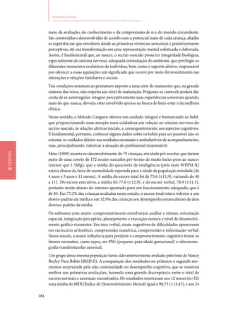 184
Ministério da Saúde
Atenção Humanizada ao Recém-Nascido de Baixo Peso: Método Canguru
Módulo5
meio da avaliação, do conhecimento e da compreensão de si e do mundo circundante.
São construídas e desenvolvidas de acordo com o potencial inato de cada criança, aliadas
às experiências que envolvem desde as primeiras vivências sensoriais e posteriormente
perceptivas, até sua transformação em uma representação mental sofisticada e elaborada.
Assim, é fundamental que, ao nascer, o recém‑nascido possa ter integridade biológica,
especialmente do sistema nervoso, adequada estimulação do ambiente, que privilegie os
diferentes momentos evolutivos do indivíduo, bem como o suporte afetivo, responsável
por oferecer a essas aquisições um significado que ocorre por meio do investimento nas
interações e relações familiares e sociais.
Tais condições remetem ao prematuro exposto a uma série de manuseios que, na grande
maioria das vezes, não respeita seu nível de maturação. Pergunta‑se como ele poderá dar
conta de se autorregular, integrar perceptivamente suas experiências sensoriais quando,
mais do que nunca, deveria estar envolvido apenas na busca do bem‑estar e da melhora
clínica.
Nesse sentido, o Método Canguru oferece um cuidado integral e humanizado ao bebê.
que proporcionando uma atenção mais cuidadosa em relação ao sistema nervoso do
recém‑nascido, às relações afetivas iniciais, e, consequentemente, aos aspectos cognitivos.
É fundamental, portanto, conhecer alguns dados sobre os bebês para ser possível não só
orientar os cuidados diários nas unidades neonatais e ambulatórios de acompanhamento,
mas, principalmente, valorizar a atuação do profissional responsável.
Meio (1999) mostra no desenvolvimento de 79 crianças, em idade pré‑escolar, que faziam
parte de uma coorte de 172 recém‑nascidos pré‑termo de muito baixo peso ao nascer
(menor que 1.500g), que a média do quociente de inteligência (pelo teste WPPSI‑R)
estava abaixo da faixa de normalidade esperada para a idade da população estudada (de
4 anos e 5 anos e 11 meses). A média do escore total foi de 75,6 (±11,9), variando de 48
a 111. Do escore executivo, a média foi 77,0 (±12,9), e do escore verbal, 78,9 (±11,1),
portanto muito abaixo do mínimo apontado para um funcionamento adequado, que é
de 85. Em 77,2% das crianças avaliadas nesse estudo, o escore total estava inferior a um
desvio‑padrão da média e em 32,9% das crianças seu desempenho estava abaixo de dois
desvios‑padrão da média.
Os subtestes com maior comprometimento envolveram análise e síntese, orientação
espacial, integração perceptiva, planejamento e execução motora e nível de desenvolvi‑
mento gráfico visomotor. Em área verbal, sinais sugestivos de dificuldades apareceram
em raciocínio aritmético, compreensão numérica, compreensão e informação verbal.
Nesse estudo, a maior influência para predizer o comprometimento cognitivo foram os
fatores neonatais, como sepse, ser PIG (pequeno para idade gestacional) e ultrassono‑
grafia transfontanelar anormal.
Um grupo dessa mesma população havia sido anteriormente avaliado pelo teste de Nancy
Bayley Para Bebês (BSID II). A comparação dos resultados no primeiro e segundo mo‑
mentos surpreende pela não continuidade no desempenho cognitivo, que se mostrou
melhor nas primeiras avaliações, havendo uma grande discrepância entre o total de
escores normais e anormais encontrados. Os resultados mostraram aos 12 meses (n=32)
uma média do MDI (Índice de Desenvolvimento Mental) igual a 98,75 (±13,45), e aos 24
 