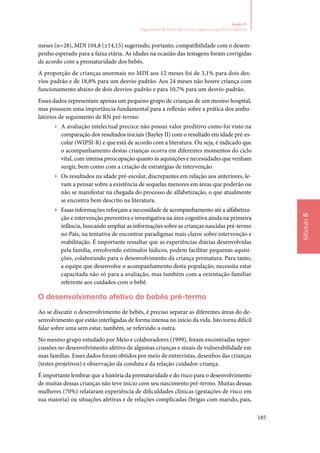 185
Módulo5
Seção 15
Seguimento de bebês pré‑termo: aspectos cognitivos e afetivos
meses (n=28), MDI 104,8 (±14,15) sugerindo, portanto, compatibilidade com o desem‑
penho esperado para a faixa etária. As idades na ocasião das testagens foram corrigidas
de acordo com a prematuridade dos bebês.
A proporção de crianças anormais no MDI aos 12 meses foi de 3,1% para dois des‑
vios‑padrão e de 18,8% para um desvio‑padrão. Aos 24 meses não houve criança com
funcionamento abaixo de dois desvios‑padrão e para 10,7% para um desvio‑padrão.
Esses dados representam apenas um pequeno grupo de crianças de um mesmo hospital,
mas possuem uma importância fundamental para a reflexão sobre a prática dos ambu‑
latórios de seguimento de RN pré‑termo:
▶▶ A avaliação intelectual precoce não possui valor preditivo como foi visto na
comparação dos resultados iniciais (Bayley II) com o resultado em idade pré‑es‑
colar (WIPSI‑R) e que está de acordo com a literatura. Ou seja, é indicado que
o acompanhamento destas crianças ocorra em diferentes momentos do ciclo
vital, com intensa preocupação quanto às aquisições e necessidades que venham
surgir, bem como com a criação de estratégias de intervenção.
▶▶ Os resultados na idade pré‑escolar, discrepantes em relação aos anteriores, le‑
vam a pensar sobre a existência de sequelas menores em áreas que poderão ou
não se manifestar na chegada do processo de alfabetização, o que atualmente
se encontra bem descrito na literatura.
▶▶ Essas informações reforçam a necessidade de acompanhamento até a alfabetiza‑
ção e intervenção preventiva e investigativa na área cognitiva ainda na primeira
infância, buscando ampliar as informações sobre as crianças nascidas pré‑termo
no País, na tentativa de encontrar paradigmas mais claros sobre intervenção e
reabilitação. É importante ressaltar que as experiências diárias desenvolvidas
pela família, envolvendo estímulos lúdicos, podem facilitar pequenas aquisi‑
ções, colaborando para o desenvolvimento da criança prematura. Para tanto,
a equipe que desenvolve o acompanhamento desta população, necessita estar
capacitada não só para a avaliação, mas também com a orientação familiar
referente aos cuidados com o bebê.
O desenvolvimento afetivo de bebês pré‑termo
Ao se discutir o desenvolvimento de bebês, é preciso separar as diferentes áreas do de‑
senvolvimento que estão interligadas de forma intensa no início da vida. Isto torna difícil
falar sobre uma sem estar, também, se referindo a outra.
No mesmo grupo estudado por Meio e colaboradores (1999), foram encontradas reper‑
cussões no desenvolvimento afetivo de algumas crianças e sinais de vulnerabilidade em
suas famílias. Esses dados foram obtidos por meio de entrevistas, desenhos das crianças
(testes projetivos) e observação da conduta e da relação cuidador‑criança.
É importante lembrar que a história da prematuridade e do risco para o desenvolvimento
de muitas dessas crianças não teve início com seu nascimento pré‑termo. Muitas dessas
mulheres (70%) relataram experiência de dificuldades clínicas (gestações de risco em
sua maioria) ou situações afetivas e de relações complicadas (brigas com marido, pais,
 